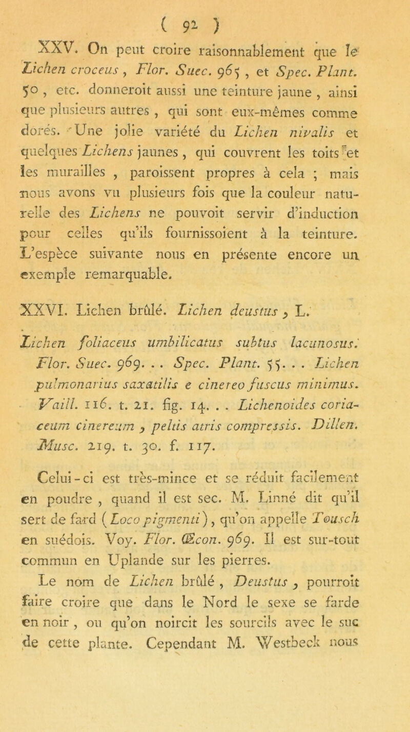 ( 9* ) XXV. On peut croire raisonnablement que Je Lichen croceus , Flor. Suec. 9 6<$ , et Spec. P Luit. 50 , etc. donneroit aussi une teinture jaune , ainsi que plusieurs autres , qui sont eux-mêmes comme dorés. 'Une jolie variété du Lichen nivalis et quelques Lichens jaunes, qui couvrent les toits et les murailles , paroissent propres à cela ; mais nous avons vil plusieurs fois que la couleur natu- relle des Lichens ne pouvoit servir d’induction pour celles qu’ils fournissoient à la teinture. L’espèce suivante nous en présente encore un exemple remarquable. XXVI. Lichen brûlé. Lichen deustus , L. Lichen foliaceus umbilicatus subtus lacunosus.' Flor. Suec. 969. . . Spec. Plant. 55. . . Lichen pulmonarius saxatilis e cinereo fuscus minimus. Vaill. 116. t. 21. fig. 14. . . Lichenoides coria- cenm cinereum peltis atris compressis. Dillen. Musc. 219. t. 30. f. 117. Celui-ci est très-mince et se réduit facilement en poudre , quand il est sec. M. Linné dit qu'il sert de fard ( Locopigmenti), qu’on appelle T&usch en suédois. Voy. Flor. ÜEcon. 969. Il est sur-tout commun en Uplande sur les pierres. Le nom de Lichen bridé , Deustus } pourront faire croire que dans le Nord le sexe se farde en noir , ou qu’on noircit les sourcils avec le suc de cette plante. Cependant M. Y/estbeck nous