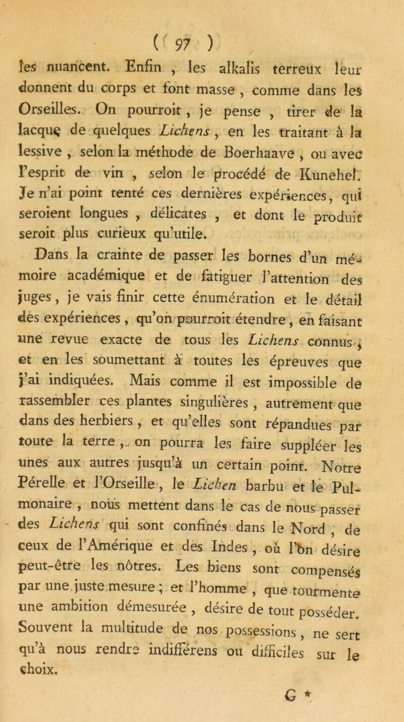 les nuancent. Enfin , les alkalis terreux leur donnent du corps et font masse , comme dans les Orseilles. On pourroit , je pense , tirer de la lacquç de quelques Lichens , en les traitant à la lessive , selon la méthode de Boerhaave , ou avec l’esprit de vin , selon le procédé de Kuneheî. Je n’ai point tenté ces dernières expériences, qui seroient longues , délicates , et dont le produit seroit plus curieux qu’utile. Dans la crainte de passer les bornes d’un mé- moire académique et de fatiguer l’attention des juges, je vais finir cette énumération et le détail des expériences , qu’on pourroit étendre, en faisant une revue exacte de tous les Lichens connus * et en les soumettant à toutes les épreuves que j’ai indiquées. Mais comme il est impossible de rassembler ces plantes singulières , autrement que dans des herbiers , et qu’elles sont répandues par toute la terre on pourra les faire suppléer les unes aux autres jusqu’à un certain point. Notre Pérelle et l’Orseille, le Lichen barbu et le Pul- monaire , nous mettent dans le cas de nous passer des Lichens qui sont confinés dans le Nord , de ceux de l’Amérique et des Indes , où l’bn désire peut-être les nôtres. Les biens sont compensés par une juste mesure , et 1 homme , que tourmente une ambition démesurée , désire de tout posséder. Souvent la multitude de nos possessions , ne sert qu’à nous rendre indifFérens ou difficiles sur le choix.