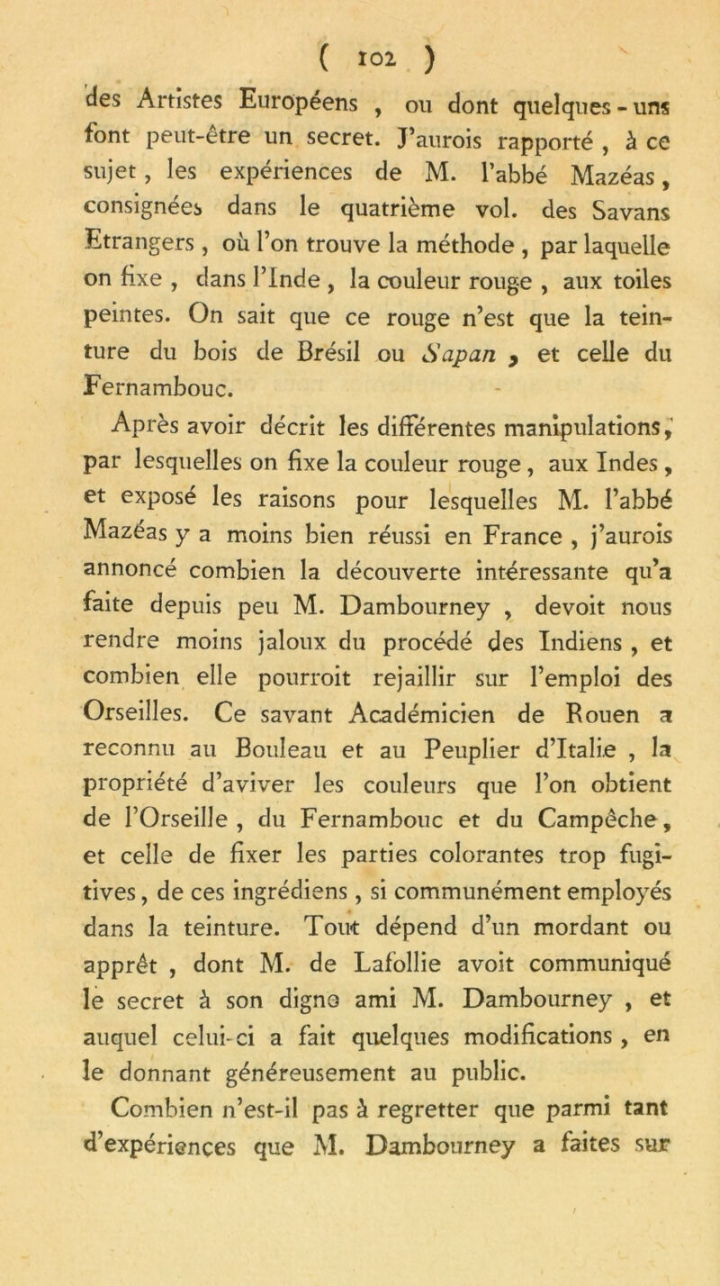 des Artistes Européens , ou dont quelques-uns font peut-être un secret. J’aurois rapporté , à ce sujet, les expériences de M. l’abbé Mazéas, consignées dans le quatrième vol. des Savans Etrangers, où l’on trouve la méthode , par laquelle on fixe , dans l’Inde , la couleur rouge , aux toiles peintes. On sait que ce rouge n’est que la tein- ture du bois de Brésil ou Sapan , et celle du Fernambouc. Après avoir décrit les différentes manipulations, par lesquelles on fixe la couleur rouge, aux Indes, et exposé les raisons pour lesquelles M. l’abbé Mazéas y a moins bien réussi en France , j’aurois annoncé combien la découverte intéressante qu’a faite depuis peu M. Dambourney , devoit nous rendre moins jaloux du procédé des Indiens , et combien elle pourroit rejaillir sur l’emploi des Orseilles. Ce savant Académicien de Rouen a reconnu au Bouleau et au Peuplier d’Italie , la propriété d’aviver les couleurs que l’on obtient de l’Orseille , du Fernambouc et du Campêche, et celle de fixer les parties colorantes trop fugi- tives , de ces ingrédiens, si communément employés dans la teinture. Tout dépend d’un mordant ou apprêt , dont M. de Lafollie avoit communiqué le secret à son digno ami M. Dambourney , et auquel celui-ci a fait quelques modifications, en le donnant généreusement au public. Combien n’est-il pas à regretter que parmi tant d’expériences que M. Dambourney a faites sur