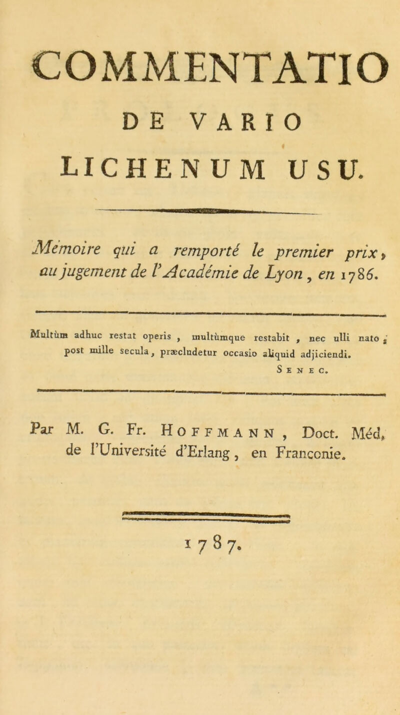 COMMENTATIO DE V A R I O « LICHENUM US U. Mémoire qui a remporté le premier prix> au jugement de V Académie de Lyon , en 1786. Multùra ad hue restât operis , inultùmque restabit , nec ulli nato j post mille secula, præcludetur occasio aliquid adjiciendi. S E N E C. Par M. G. Fr. Hoffmann, Doct. Méd, de F Université d’Erlang, en Franconie.