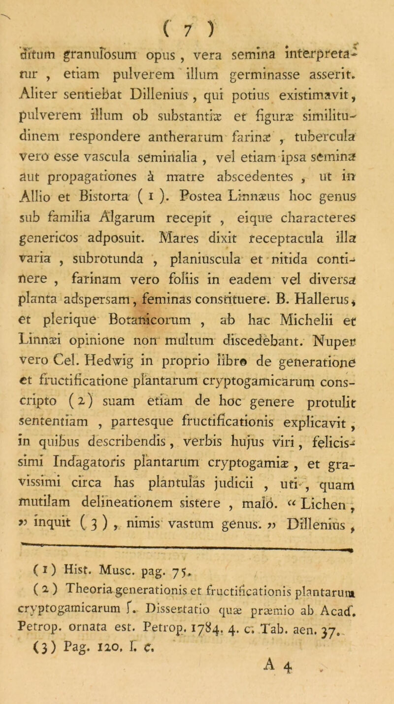 dit um granulbsum opus , vera semina interpréta- rur , etiam pulverem ilium germinasse asserit. Aliter sentiebat Dillenius , qui potius existimavit, pulverem ilium ob substantif et figuræ similitu- dinem respondere antherarum farina; , tubercula vero esse vascula seminalia , vel etiam ipsa semina âut propagationes à matre abscedentes , ut in Allio et Bistorta ( i ). Postea Lkinæus hoc genus sub familia Algarum recepit , eique characteres genericos adposuit. Mares dixit receptacula ilia varia , subrotunda , planiuscula et nitida conti- nere , farinam vero foliis in eadem vel diversa planta adspersam, feminas constituere. B. Hallerus* et plerique Botanicorum , ab hac Michelii et Linnæi opinione non multum discedebant. Nuper vero Cel. Hedwig in proprio libre de générations et fructificatione pl'antarum ciyptogamicarum cons- cripto ( 2 ) suam etiam de hoc genere protulit sententiam , partesque fructificationis explicavit , in quibus describendis , verbis hujus viri, felicis- simi Indagatoris plantarum cryptogamiæ , et gra- vissimi circa has plantuîas judicii , utL, quam mutilam delineationem sistere , maîô. « Lichen , ” inquit ( 3 ) , nimis vastum genus. « Dillenius f (i) Hist. Musc. pag. 75, ( 2 ) Theoriagenerationis et fructificationis plantarum cryptogamicarum f. Dissertatio quæ prœmio ab Acad. Petrop. ornata est. Petrop. 1784. 4. c. Tab. aen. 37.. (3) Pag. 120. I. c.