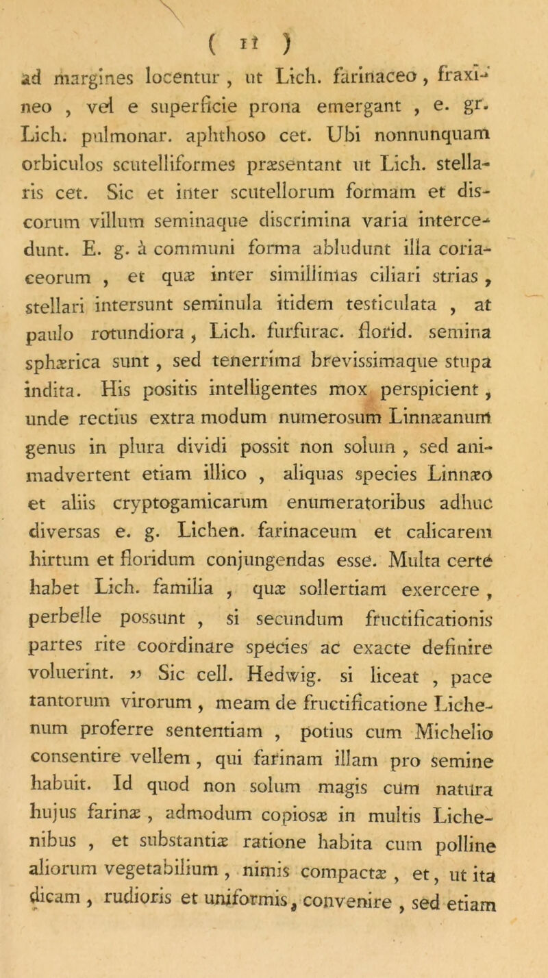 ad margin.es locentur , ut Lich. farinaceo , fraxi-* neo , vei e superficie prôna emergant , e. gr. Lich. pulmonar. aplithoso cet. Ubi nonnunquam orbiculos scutelliformes præsentant ut Lich. Stella- ris cet. Sic et inter scutellorum formam et dis- corum villum seminaque discrimina varia interce- dunt. E. g. à communi forma abludunt ilia coria- ceorum , et quæ inter similiinlas ciliari strias , stellari intersunt seminula itidem testiculata , at paulo rotundiora, Lich. furfurac. florid. semina sphærica sunt , sed tenerrima brevissimaque stupa indita. His positis intelligentes mox perspicient, unde rectius extra modum numerosum Linnæanum genus in plura dividi possit non soluin , sed ani- madvertent etiam illico , aliquas species Linnæo et aliis cryptogamicarum enumeratoribus adhuc diversas e. g. Lichen, farinaceum et calicarem liirtum et fioridum conjungendas esse. Multa certé habet Lich. familia , quæ soîlertiam exercere , perbelle possunt , si secundum fructificationis* partes rite coordinare species ac exacte definire voluerint. » Sic cell. Hedwig. si liceat , pace tantorum virorum , raeam de fructificatione Liche- num proferre sententiam , potius cum Micheîio consentire vellem , qui farinam ilîam pro semine habuit. Id quod non solum magis cum natura Lu jus farinæ , admodum copiosæ in multis Liche- nibus , et substantiæ ratione habita cum polline aliorum vegetabilium , nimis compactæ , et, ut ita dicam , rudioris et uniformis, convenire , sed etiam