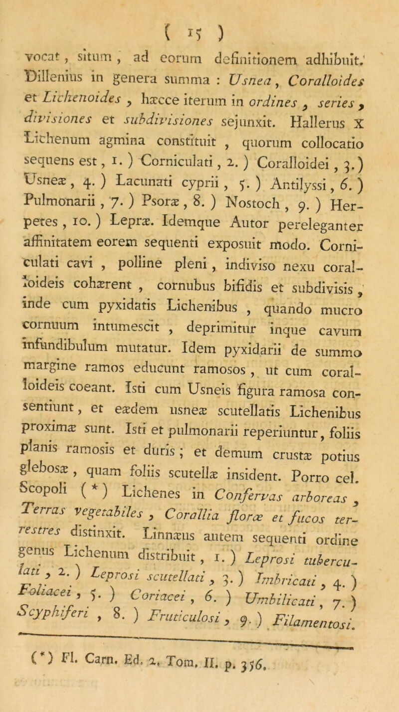 vocat, sîtum , ad corum definitionem adhibuit. Diîlenius in généra summa : Usnea, Coralloides et Lie lie no ides y hæcce iteruin in ordines y sériés y divisiones et subdivision.es sejunxit. Hallerus X Lichenum agmina construit , quorum collocatio sequens est, i. ) Corniculati, 2. ) Coralloidei ,3.) Usneæ , 4. ) Lacunati cyprii , 5. ) Ar.tilyssi, 6. ) Pulmonarii , 7. ) Psoræ , 8. ) Nostoch , 9. ) Her- petes , 10. ) Lepræ. Idemque Autor pereleganter affinitatem eorem sequenti exposait modo. Corni- culati cavi , poliine pleni , indiviso nexu coraî- îoideis cohærent , cornubus bifidis et subdivisis , inde cum pyxidatis Lichenibus , quando mucro eornuum intumescit , deprimitur inque cavum mfundibulum mutatur. Idem pyxidarii de summa margine ramos edueunt ramosos , ut cum coraî- îoideis coeant. Isti cum Usneis figura ramosa con- sentiunt, et eædem usneæ scutellatis Lichenibus proximæ sunt. Isti et pulmonarii reperiuntur, foliis ptanis ramosis et duris ; et demum crustæ potins glebosx , quam foliis scuteilæ insident. Porro cel. Scopoh ( * ) Lichenes in Confirmas arboreas , Terras Vegetabiles , Corallia force et faces ter- restres distmxit. Linnæus aiitem sequenti ordine fnUS Udienum distribuit, i. ) Leprosi tuhercu- latt 2. ) Leprosi scutellad , 5.) Tmbricati, 4. ) ehacei , y ) Coriacei , 6. ) XJmbilicad, 7.) Scyphifen , 8. ) Frutkulosi, 9.) Filamentosi. ( ) Fl. Carn. Ed. 2, Tom, II, p, 356,