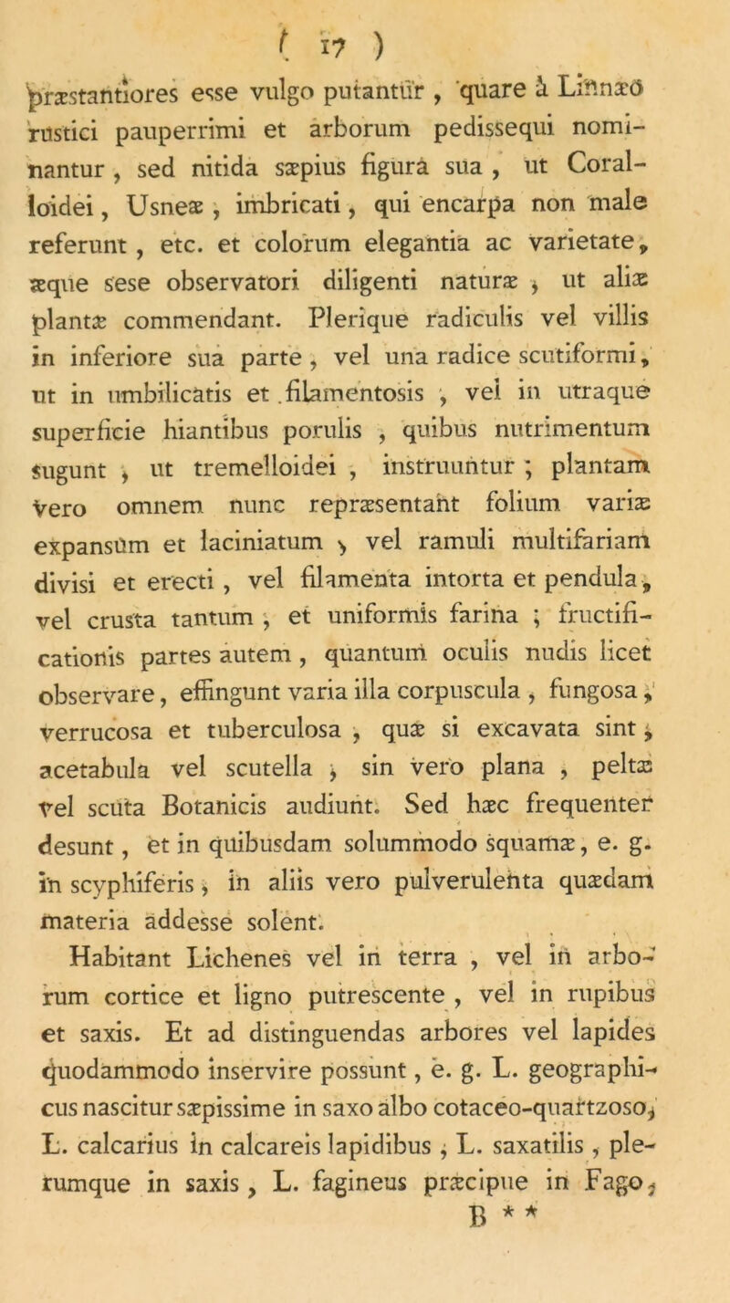 t X7 ) pristiintiores esse vulgo puiantïïr , quare à Li'f.næO rüstici pauperrimi et arborum pedissequi nomi- nantur , sed nitida sæpius figura sua , ut Coral- loidei, Usneæ , imbricati, qui encarpa non male referunt , etc. et colorum elegantia ac varietate, seque sese observatori diligenti naturæ i ut alias plantæ commendant. Plerîque radiculis vel villis in inferiore sua parte , vel una radice scutiformi, ut in umbilicatis et .filamentosis , vel in utraque superficie hiantibus porulis , quibus nutrimentum sugunt , ut tremelloidei , instruuntur ; plantant Vero omnem nunc repræsentaht folium varias expansüm et laciniatum > vel ramuli multifariam divisi et erecti, vel filamenta intorta et pendula -, vel crusta tantum -, et uniformis farina ; fructifi- cationis partes autem , quantum ocuiis nudis licet observare, effingunt varia ilia corpuscula , fungosa, verrucosa et tuberculosa , quæ si excavata sint y acetabula vel scutella > sin vero plana , peine vel scuta Botanicis audiunt. Sed hæc frequentec desunt, et in quibusdam solummodo squamæ, e. g- in scyphiferis, in alfis vero pulverulehta quædam materia addesse soient. Habitant Lichenes vel in terra , vel in arbo- rum cortice et ligno putrescente , vel in rupibus et saxis. Et ad distinguendas arbores vel lapides quodammodo inservire possunt, è. g. L. geographi- cusnascitursæpissime in saxoalbo cotaceo-quartzoso.* L. calcarius in calcareis lapidibus ; L. saxatilis , ple- rumque in saxis, L. fagineus præcipue in FagOj B * *