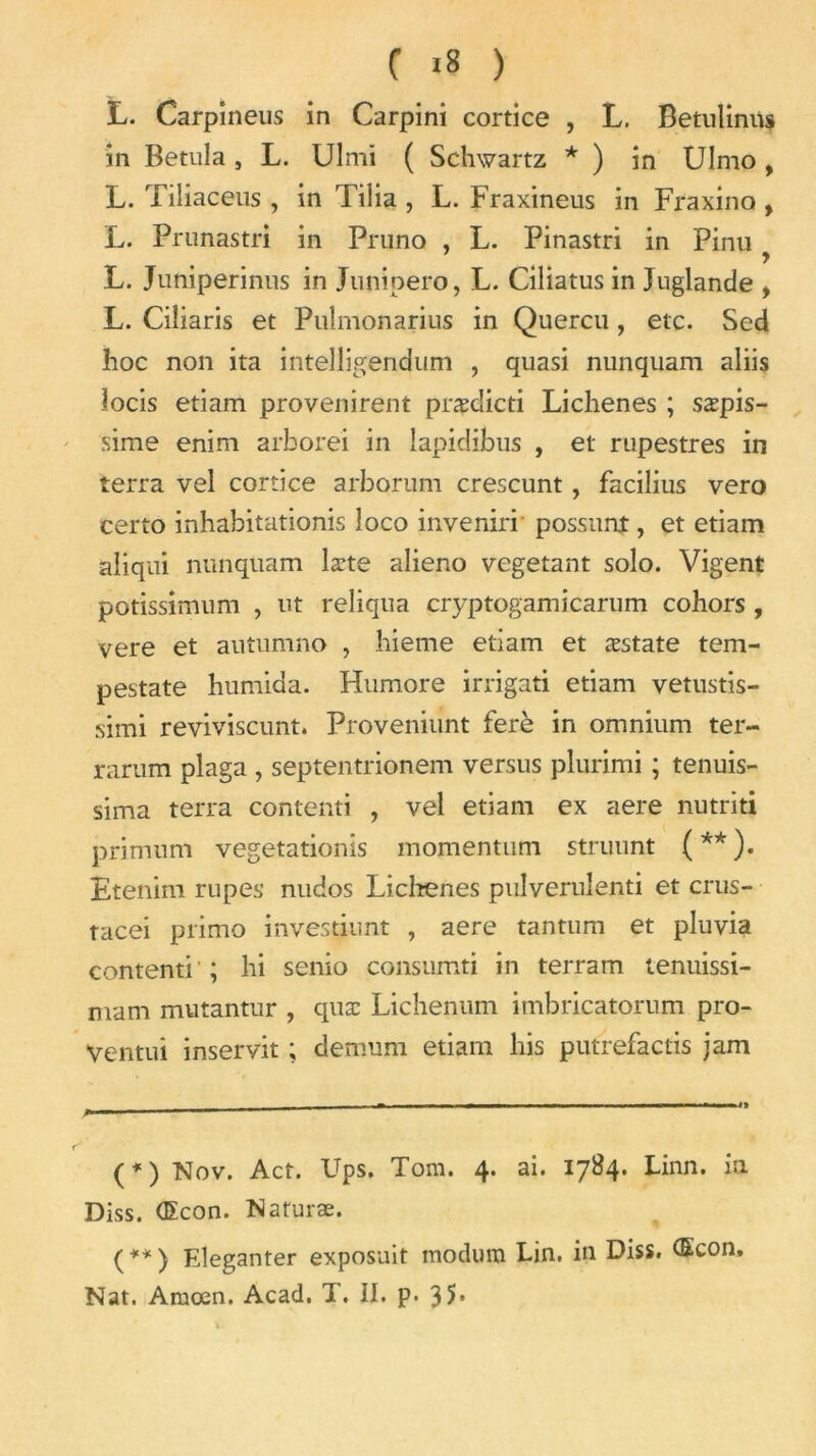 C «8 ) L. Carpineus in Carpini cortice , L. Betuliniis in Betula , L. Ulmi ( Schwartz * ) in Ulmo , L. Tiliaceus , in Tilia , L. Fraxineus in Fraxino , L. Prunastri in Pruno , L. Pinastri in Pinu ... > L. Juniperinus in Junioero, L. Ciliatus in Juglande , L. Ciliaris et Pulmonarius in Quercu, etc. Sed hoc non ita intelligendum , quasi nunquam aliis îocis etiam provenirent præclicti Lichenes ; sæpis- sime enim arborei in îapidibus , et rupestres in terra vel cortice arborum crescunt, facilius vero certo inhabitationis loco invenirr possunt, et etiam aliqui nunquam læte alieno végétant solo. Vigent potissimum , ut reliqua cryptogamicarum cohors , vere et autumno , hieme etiam et æstate tem- pestate humida. Humore irrigati etiam vetustis- simi reviviscunt. Proveniunt ferè in omnium ter- rarum plaga , septentrionem versus plurimi ; tenuis- sima terra conterai , vel etiam ex aere nutriti primum vegetationis momentum struunt ( ** ). Etenim rupes nudos Liclrenes pulverulenti et crus- tacei primo investiunt , aere tantum et pluvia contenti ; hi senio consumti in terram tenuissi- mam mutantur , quæ Lichenum imbricatorum pro- Ventui inservit ; demum etiam lais putrefactis jam (1t) Nov. Act. Ups. Tom. 4. ai. 1784. Linn. ia Diss. (Econ. Naturæ. ( ** ) Eleganter exposait raodum Lin. in Diss. (Econ. Nat. Amœn. Acad. T. II. p. 35*