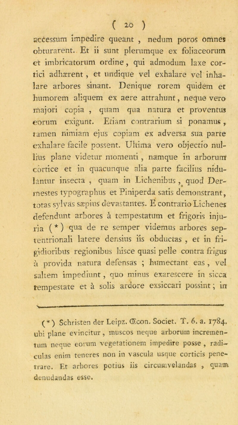 acèessum impedire queant , nedum poros omnes obturarent. Et ii sunt plerumque ex foliaceorum et imbricatorum ordine, qui admodum laxe cor- tici adhærent, et undiqite vel exhalare vel inha- lare arbores sinant. Denique rorem quidem et humorem aliquem ex aere attrahunt, neque vero majori copia , qiîatn qua natura et proventus eornm exigunt. Efiam contrarium si ponamus, tamen nimiam ejus copiam ex adversa sua parte exhalare facile possent. Ultima vero objectio nul- lius plane videtur momenti, namque in arborunt côrtice et in quacunque alla parte facilms nidu- lântur insecta , quam in Lichenibus , quod Der- mestes typographus et Piniperda satis demonstrant, totas sylvas sæpius dévastantes. E contrario Lichen es defendunt arbores à tempestatum et frigoris inju- ria ( * ) qua de re semper videmus arbores sep- tentrionali latere densius iis obductas , et in fri- gidioribus regionibus hisce quasi pelle contra frîgus à provida natura defensas ; humectant eas, vel saltem impediunt, quo minus exarescere in sicca rempestate et à solis ardore exsiccari possint ; irr (*) Schristen der Leipz. G£con. Societ. T. 6. a. 1784. ubi plane evincitur, muscos neque arborum incremen- tmn neque eorum vegetaticnem impedire posse , radi- culas enim teneres non in vascula usque corticis pene- trare. Et arbores potius iis circuinvelandas , quain. dtnudandas esse.