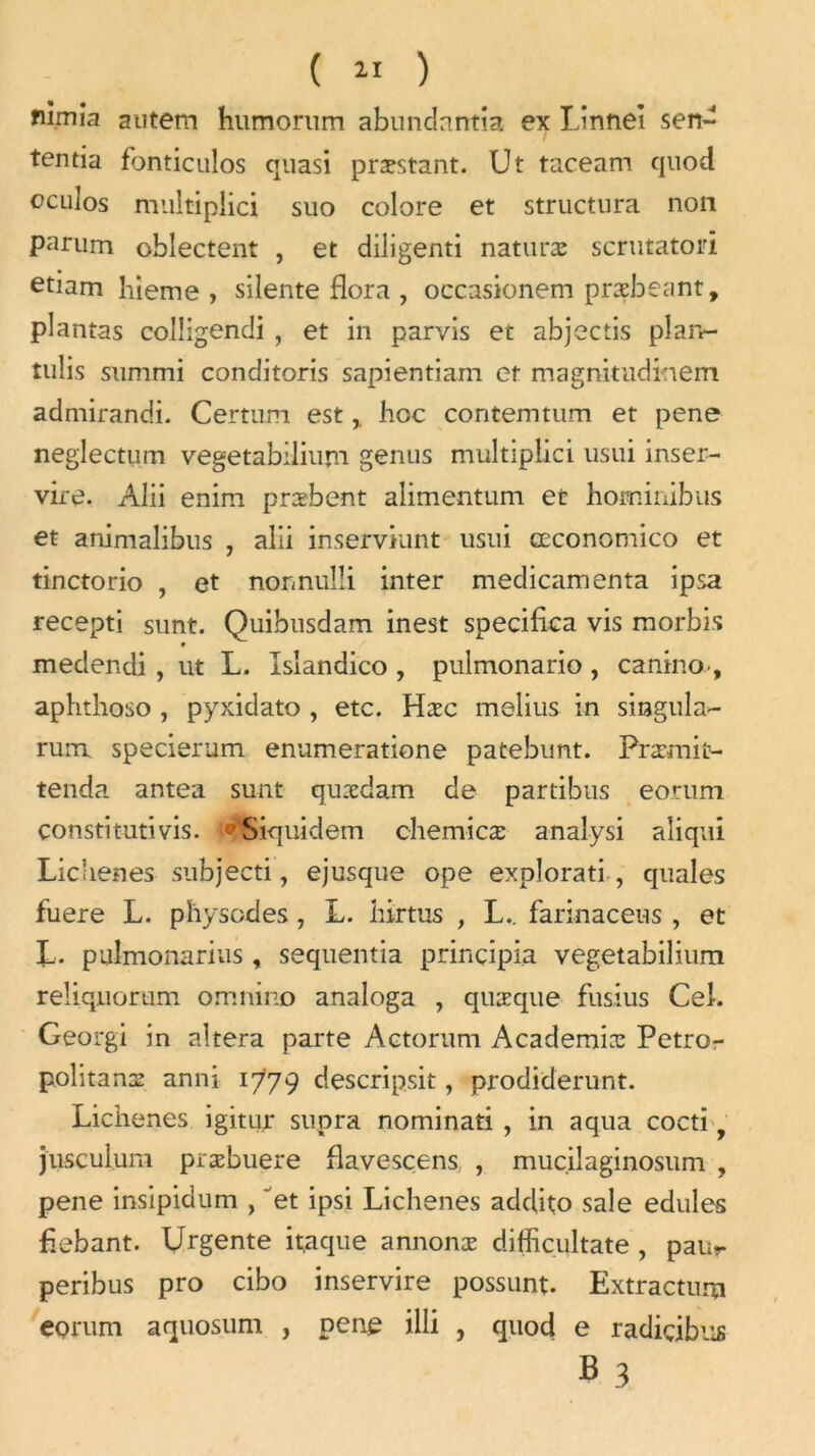 fiimia autem humorum abundantia ex Linnei sen- tentia fbnticulos quasi præstant. Ut taceam quod eculos muitiplici suo colore et structura non parum oblectent , et diligenti naturæ scrutatori etiam bieme , silente flora , occasionem præbeant, plantas colligendi , et in parvis et abjectis plan- tulis summi conditoris sapientiam et magnitudinem admirandi. Certum esthoc contemtum et pene neglectum vegetabilium gerius muitiplici usui inser- vire. Alii enim præbent alimentum et hominibus et animalibus , alii inserviunt usui œconomico et tinctorio , et nonnuîli inter médicamenta ipsa recepti sunt. Quibusdam inest specifica vis morbis medendi , ut L. Islandico , pulmonario , canino-, aphthoso , pyxidato , etc. Hæc melius in singula- rum specierum enumeratione patebunt. Præmit- tenda antea sunt qurcdam de partibus eorum çonstitutivis. ‘Siquidem chemicæ analysi aliqui Lichenes subjecti, ejusque ope explorati , quales fuere L. physcdes, L. hirtus , L.. farinaceus , et L. pulmonarius , sequentia prinçipia vegetabilium reÜqnorum omnino analoga , quæque fusius Cel. Georgi in altéra parte Actorum Académies Petror politanæ anni 1779 descripsit, prodiderunt. Lichenes igitur supra nominati , in aqua cocti 1 jusculum præbuere flavescens. , mucilaginosum , pene insipidum , 'et ipsi Lichenes addito sale edules fiebant. Urgente it,aque annonæ diffiçultate , paur peribus pro cibo inservire possunt. Extracturu eorum aquosum , pene illi , quod e radiçibus