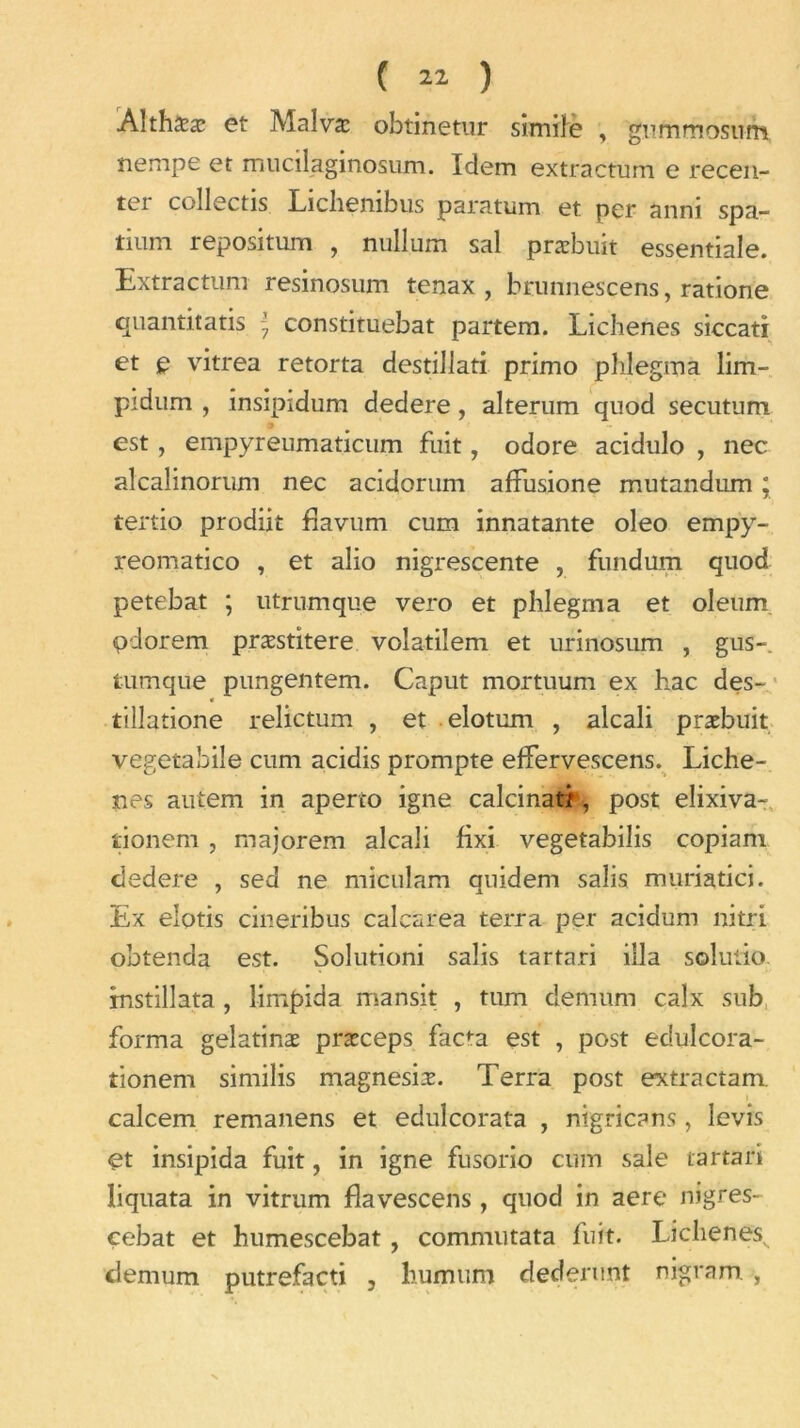 ÂlthSæ et Malva: obtinetur simile , gummostim nempe et mucilaginosum. Idem extractum e recen- tei collectis Lichembus paratum et per anni spa- tium repositum , nullum sal præbuit essentiale. Extractum resinosum tenax , brunnescens, ratione quantitatif \ constituebat partem. Lichenes siccati et e vitrea retorta destillati primo phlegma lim- pidum , insipidum dedere, alterum quod secutum • i est, empyreumaticum fuit, odore acidulo , nec alcalinorum nec acidorum afïusione mutandum ; tertio prodiit flavum cum innatante oleo empy- reomatico , et alio nigrescente , fundum quod petebat ; utrumque vero et phlegma et oleum «pdorem præstitere voîatilem et urinosum , gus-, tumque pungentem. Caput mortuum ex bac des- tillatione relictum , et elotum , alcali præbuit vegetabile cum acidis prompte effervescens. Liche- nes autem in aperto igné calcinât/, post eîixiva- tionem , majorem alcali fixi vegetabilis copiam dedere , sed ne miculam quidem salis muriatici. Ex elotis cineribus calcarea terra per acidum nitri obtenda est. Solutioni salis tartari iila solutio instillàta, limpida mansit , tum demum calx sub forma gelatinæ præceps fac^a est , post édulcora- îionem similis magnesiæ. Terra post extra ctam. calcem remanens et edulcorata , nigricans, levis et insipida fuit, in igné fusorio cum sale tartari liquata in vitrum flavescens, quod in aere nigres- çebat et humescebat, commutata fuit. Lichenes^ demum putrefacti , humum dederunt nigram. ,