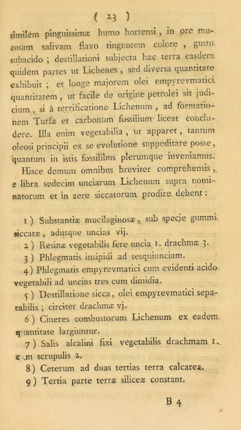 ( *3 ) sîmilem pînguissimæ humo hortensi , in ore mu- cosam salivam flavo tingentem colore , Sustu subacido ; destillationi subjecta lise terra easdem quidem partes ut Lichenes , sed diversa quantitate exhibuit ; et longe majorem olei empyrevmatici quantitatem , ut facile de origine petrolei sit judi- cium , si à terrificatione Lichenum , ad formatio- nem Turfæ et carbonum fossilium- liceat conclu- dere. Ilia enini vegetabilia , ut appaiet, tantum oleosi principii ex se evolutione snppeditare posse, quantum in istis fossilibus pîerurnque inveniamus. Hisce demum omnibus breviter comprehensis e libra sedecim unciarum Lichenum supra nomi- natorum et in aere siccatorum prodire, debent. i) Substantiæ muciîaginosæ, sub specie gummi siccatæ, adusque uncias vij. 2 ) Resinæ vegetabiUs fere uncia i. drachmes 3* 3 ) Phlegmatis insipidi ad sesquiunciam. 4) Phlegmatis empyrevmatici cum evidenti acido vegetabili ad uncias très cum dimidia. 5 ) Destillatione sicca, olei empyrevmatici sepa- rabilis ; circiter drachmæ vj. 6 ) Cineres combustorum Lichenum ex eadem q’iantitate largiuntur. 7 ) Salis alcalini fixi vegetabilis drachmam 1 v c .m scrupulis 2. 8) Ceterum ad duas tertias terra calcarea. 9) Tertia parte terræ siliceæ constant.