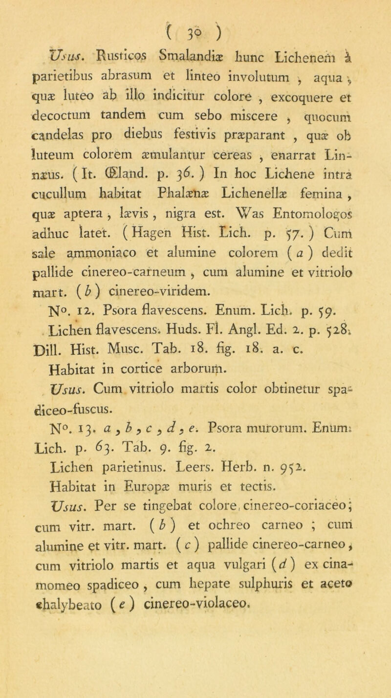 ( 3° ) Usas. Rusticos Smalandiæ liunc Lichenem à parietibus abrasum et linteo involutum , aqua quæ luteo ab illo indicitur colore , excoquere et decoctum tandem cum sebo miscere , quocum candelas pro diebus festivis præparant , quæ oh iuteum colorem æmulantur cereas , enarrat Lin- næus. ( It. (Eland. p. 36. ) In hoc Lichene intra cucullum habitat Phalænæ Lichenellæ femina , quæ aptera , lævis, nigra est. Was Entomologos adhuc latet. ( Hagen Hist. Lich. p. 57. ) Cum sale ammoniaco et alumine colorem ( a ) dédit pallide cmereo-carneum > cum alumine et vitriolo mart. ( b ) cinereo-viridem. K°. 12.. Psora flavescens. Enum. Lich. p. 59. Lichen flavescens. Huds. Fl. Angl. Ed. 2. p. 528; Dill. Hist. Musc. Tab. 18. fig. 18. a. c. Habitat in cortice arborurn. XJsus. Cum vitriolo martis color obtinetur spa- diceo-fuscus. No. 13. a^byC^d.e. Psora murorum. Enum; Lich. p. 63. Tab. 9. fig. 2. Lichen parietinus. Leers. Herb. n. 952. Habitat in Europæ mûris et tectis. TJsus. Per se tingebat colore, cinereo-coriaceo; cum vitr. mart. (b) et ochreo carneo ; cum alumine et vitr. mart. (c) pallide cinereo-carneo, cum vitriolo martis et aqua vulgari (d) ex cina- momeo spadiceo , cum hepate sulphuris et aceto «halybeato ( t ) cinereo-violaceo.