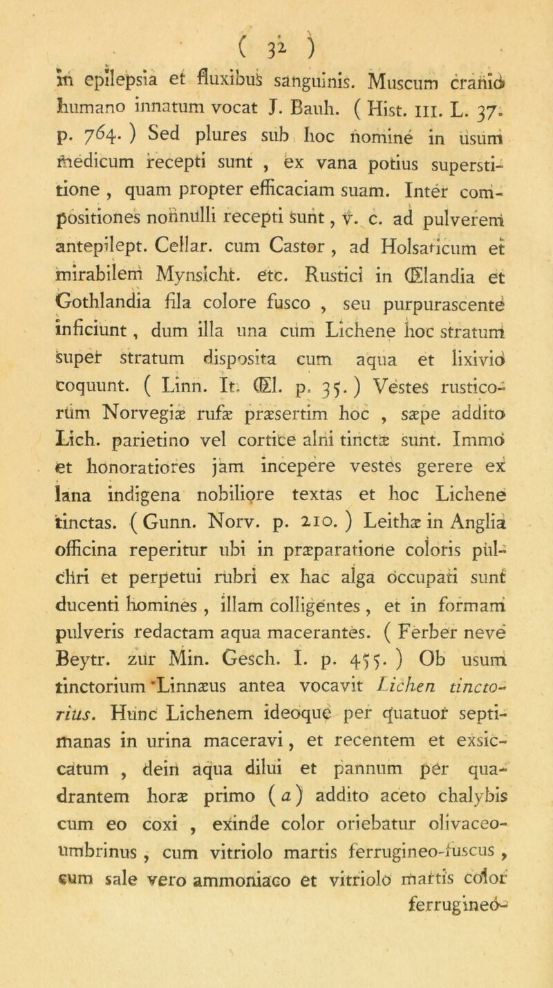 in epilepsia et fluxions sanguinis. Muscum cranûi humano innatum vocat J. Bauh. ( Hist. m. L. 37. p. 764. ) Sed plures sub hoc nommé in usum faedicum recepti sunt , ex vana potius supersti- tione , quam propter efficaciam suam. Intér com- positiones nohnillli recepti Sunt, v. c. ad pulvereni antepilept. Cellar. cum Castor , ad Holsaticum et * mirabilem Mynsicht. etc. Rustici in (Eîandia et Gothlandia fila colore fusco , seu purpurascentè inficiunt, dum ilia una cum Lichene hoc straturri super stratum disposita cum aqua et lixivio coquunt. ( Linn. It, (El. p. 35.) Vestes rustico- rüm Norvegiæ rufæ præsertim hoc , sæpe addito Lich. parietino vel cortice alni tinctx sunt. Immo et honoratiores jam incepere vestes gerere ex lana indigena nobiliore textas et hoc Lichene tinctas. ( Gunn. Norv. p. 210.) Leithæ in Anglia officina reperitur ubi in præparatione coloris piil- chri et perpetui rubri ex hac alga ôccupati sunt ducenti homines , illam colîigentes, et in formam pulveris redactam aqua macérantes. ( Ferber nevë Beytr. zur Min. Gesch. I. p. 455. ) Ob usum. tinctorium’Linnæus antea vocavit Lichen tincto- ritis. Hune Lichenem ideoque per quatuor septi- manas in urina maceravi, et recentem et exsic- catum , dein aqua dilui et pannum per qua- drantem horæ primo ( a ) addito aceto chalybis cum eo coxi , exinde color oriebatur ohvaceo- umbrinus , cum vitriolo martis ferrugineo-fuscus , cum sale vero ammoniaco et vitriolo martis color ferrugineé-