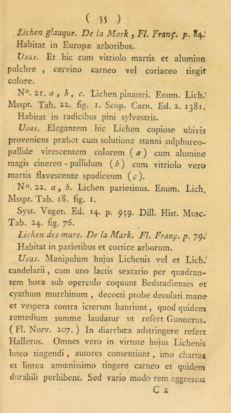 Lichen glauque. De la Mark , Fl. Franç. p. 84.' Habitat in Europæ arboribus. Üsus. Et hic cum vitriolo martis et alumine pulchre , cervino carneo vel coriaceo tingit colore. N0< 21. ^ j b y c. Lichen pinastri. Enum. Lich.1 Msspt. Tab. 2.2.. fig. 1. Scop. Carn. Ed. 2. 1381. Habitat in radicibus pini sylvestris. Us us. Elegantem hic Lichen copiose ubivis proveniens præbet cum solutione stanni sulphureo- pallide virescentem colorem ( a ) cum alumine magis cinereo - pallidum ( b ) cum vitriolo vero martis flavescente spadiceum (c). N°. 22. a, b. Lichen parietinus. Enum. Lich. Msspt. Tab. 18. jfîg. 1. Syst. Veget. Ed. 14. p. 959. Dill. Hist. Musc. Tab. 24. hg. 76. Lichen des murs. De la Mark. Fl. Franç. p. 79; Habitat in parietibus et cortice arborum. Usas. Manipulum hujus Lichenis vel et Lich; candelarii, cum uno lactis sextario per quadran- tem horæ sub operculo coquunt Bedstadienses et cyathum murrhinum , decocti probe decolati mane et vespera contra icterum hauriunt, qnod quidem remedium summe laudatur ut refert Gunnerus. ( Fl. Norv. 207. ) In diarrhœa adstringere refert Hallerus. Omnes vero in virtute hujus Lichenis luteo tingendi , autores consentiunt, imo chartas et lintea amœnissimo tingere carneo et quidem durabili perhibent. Sed vario modo rem aggressus