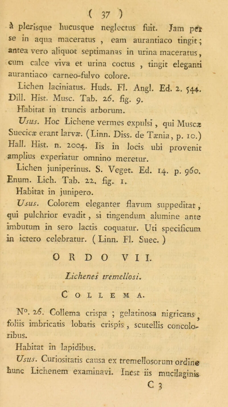 à plerîsqiie hucusque neglectus fuit. Jam pet se in aqna maceratus , eam aurantiaco tingit ; antea vero aliquot septimanas in urina maceratus, cum calce viva et urina coctus , tingit eleganti aurantiaco carneo-fulvo colore. Lichen laciniatus. Huds. Fl. Angl. Ed. 2. 544.. Dill. Hist. Musc. Tab. 26. fig. 9. Habitat in truncis arborum. Usus. Koc Lichene vermes expulsi, qui Muscæ Suecicæ erant larvæ. (Linn. Diss. de Tænia, p. 10.) Hall. Hist. n. 2004. Hs in îocis ubi provenit amplius experiatur omnino meretur. Lichen juniperinus. S. Veget. Ed. 14. p. 960. Enum. Lich. Tab. 22. fig. 1. Habitat in junipero. Usus. Colorem eleganter fîavum suppedîtat, qui pulchrior evadit, si tingendum alumine ante imbutum in sero lactis coquatur. Uti specificum in ictero celebratur. ( Linn. Fl. Suec. ) O R D O VII. Lichenes tremellosi. C O L L E M A. N°. 26. Coîlema crispa ; gelatinosa nigricans foliis imbricatis lobatis crispis , scutellis concolo- ribus. Habitat in lapidibus. Usus. Curiositatis causa ex tremeîîosorum ordine hune Liciienem examitiavi. Inest 11s mucifaginis C 3