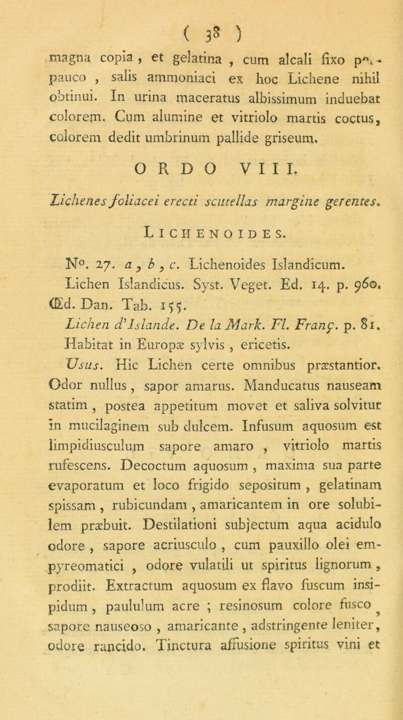 ( 3* ) magna copia, et gelatina , cum alcali fixo p*\* pauco , salis ammoniaci ex hoc Lichene nihil obtinui. In urina maceratus albissimum induebat colorem. Cum alumine et vitriolo martis coctus, colorent dédit umbrinum pallide griseum. O R D O VIII. Lichenes foliacei ereçti scutellas margine ge rente s* Lichenoides. N°. 27. ci y b , c. Lichenoides Islandicum. Lichen Isîandicus. Syst. Veget. Ed. 14. p. 960. CEd. Dan. Tab. Lichen d'Islande. De la Mark. Fl. Franç. p. 81. Habitat in Europæ sylvis , ericetis. Usus. Hic Lichen certe omnibus præstantior. Odor nullus, sapor amarus. Manducatus nauseam statim , postea appetitum movet et saliva solvitur In mucilaginem sub dulcem. Infusum aquosum est limpidiusculum sapore amaro , vitriolo martis rufescens. Decoctum aquosum , maxima sua parte evaporatum et loco frigide sepositum , gelatinam spissam , rubicundam , amaricantem in ore solubi- lem præbuit. Destilationi subjectum aqua acidulo odore , sapore acriusculo , cum pauxillo olei em- pyreomatici , odore vulatili ut spiritus lignorum , prodiit. Extractum aquosum ex flavo fuscum insi- pidum , paululum acre ; resinosum colore fusco sapore nauseoso , amaricante , adstringente leniter, odore rancido. Tinctura afFusione spiritus vini et