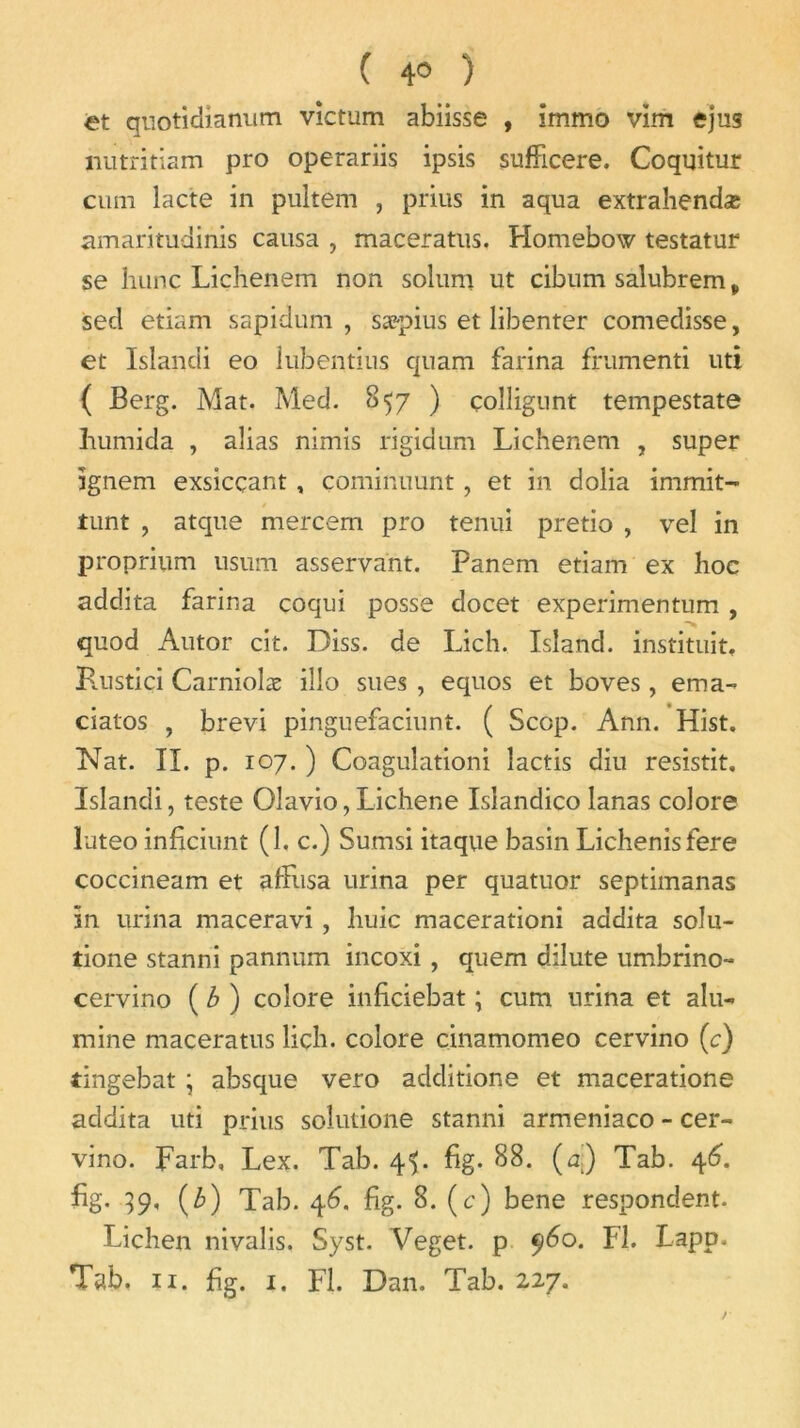 ( 4° ) et quotidianum victum abiisse , immo vim ejus mitritiam pro operariis ipsis sufficere. Coquitur cum lacté in pultem , prius in aqua extrahendæ amaritudinis causa , maceratus. Homebow testatur se hune Liçhenem non solum ut cibum salubrem „ sed etiam sapidum , sæpius et libenter comedisse, et Islandi eo lubentius quam farina frumenti uti ( Berg. Mat. Med. 857 ) çolligunt tempestate humida , alias nimis rigidum Liçhenem , super ignem exsieçant, çominuunt, et in dolia immit- tunt , atque mercem pro tenui pretio , vel in proprium usum asservant. Panem etiam ex hoc addita farina coqui posse docet experimentum , quod Autor cit. Diss. de Lich. Island. instituit. Knstiçi Carniolæ iîlo sues , equos et boves , ema- ciatos , brevi pinguefaciunt. ( Scop. Ann. Hist. Nat. IL p. 107. ) Coagulationi lactis diu resistit. Islandi, teste Olavio, Lichene Islandico lanas colore luteo inficiunt (1. c.) Sumsi itaque basin Lichenisfere coccineam et affusa urina per quatuor septimanas in urina maceravi , huic macerationi addita soin- tione stanni pannum incoxi , quem dilute umbrino- cervino (b) colore inficiebat ; cum urina et alu-, mine maceratus lich. colore cinamomeo cervino (c) tingebat ; absque vero additione et maceratione addita uti prius soîutione stanni armeniaco - cer- vino. Farb, Lex. Tab. 4L fig. 88. (a) Tab. 46. fig. {b) Tab. 46. fig. 8. (c) bene respondent. Lichen nivalis, Syst. Veget. p 9^0. Fl. Lapp.