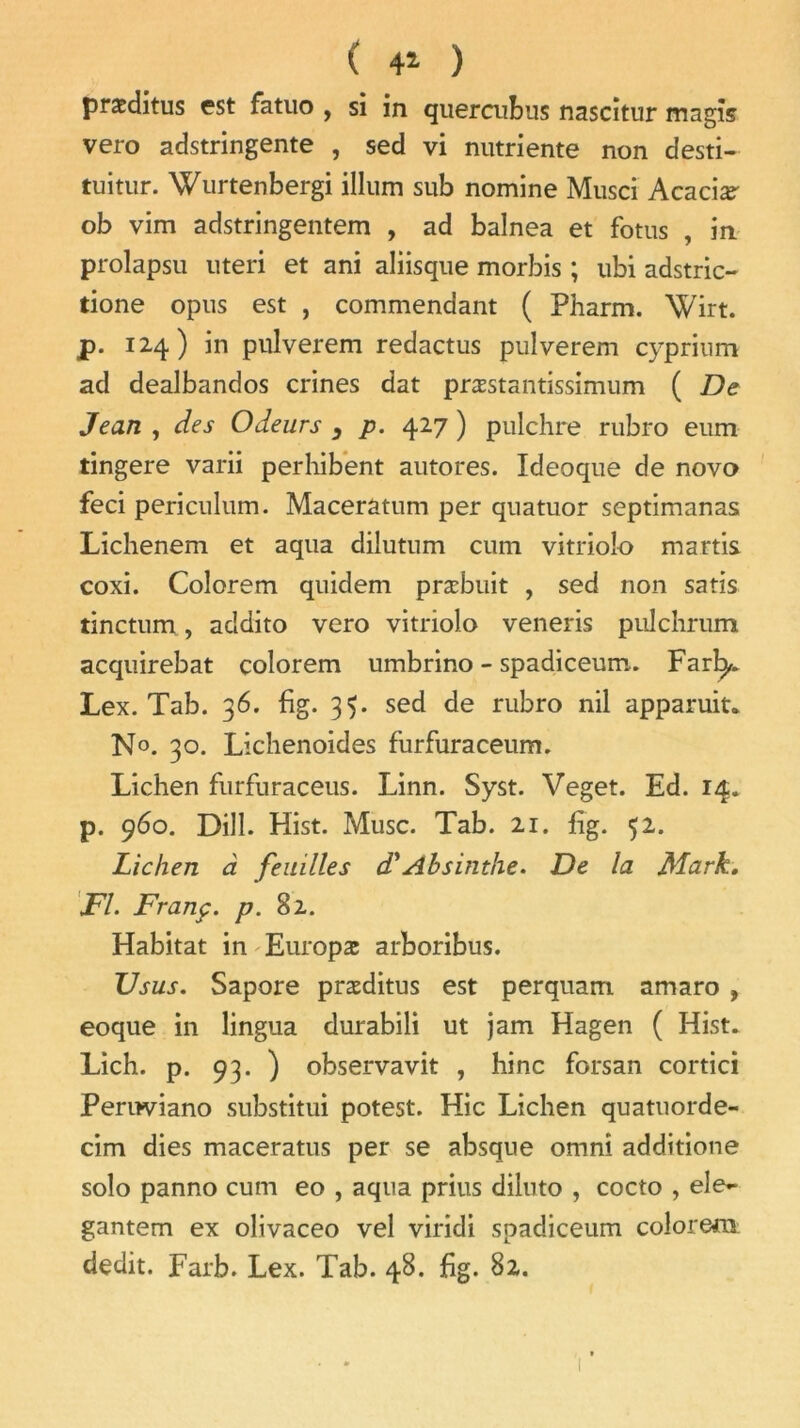 ( 4* ) præditus est fatuo , si in quercubus nascitur magîs vero adstringente , sed vi nutriente non desti- tuitur. Wurtenbergi ilium sub nomine Musci Acacia ob vim adstringentem , ad balnea et fotus , in prolapsu uteri et ani aliisque morbis ; ubi adstric- tione opus est , commendant ( Pharm. Wirt. p. 124) in pulverem redactus pulverem cyprium ad dealbandos crines dat præstantissimum ( De Jean , des Odeurs y p. 427 ) pulchre rubro eum tingere varii perhibent autores. Ideoque de novo feci periculum. Maceratum per quatuor septimanas Lichenem et aqua dilutum cum vitrioîo martis coxi. Colorem quidem præbuit , sed non satis tinctum, addito vero vitrioîo veneris pulchrum acquirebat colorem umbrino - spadiceum. Farl^. Lex. Tab. 36. fig. 3$. sed de rubro nil apparuit* N°. 30. Lichenoides furfuraceum. Lichen furfuraceus. Linn. Syst. Veget. Ed. 14. p. 960. Dill. Hist. Musc. Tab. 21. fig. 52. Lichen à feuilles d'Absinthe. De la Mark. Fl. Franç. p. 82. Habitat in Europæ arboribus. TJ sus. Sapore præditus est perquam amaro , eoque in lingua durabili ut jam Hagen ( Hist. Lich. p. 93. ) observavit , hinc forsan cortici Pernviano substitui potest. Hic Lichen quatuorde- cim dies maceratus per se absque omni additione solo panno cum eo , aqua prius diluto , cocto , eîe- gantem ex olivaceo vel viridi spadiceum colorera dédit. Farb. Lex. Tab. 48. fig. 82.