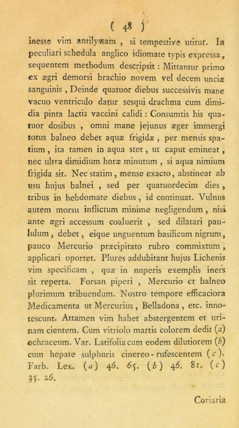 ( 4* ) inesse vîm antilyàsam , si tempestive utituf. Irt peculiari schedula anglico icliomate typis expressa, sequentem methodum descripsit : Mittantur primo ex ægri demorsi brachio novem vel decem unciæ sanguinis , Deinde quatuor diebus successivis mane vacuo ventriculo datur sesqui drachma cum dimi- dia pinta lactis vaccini calidi : Consumtis liis qua- tuor dosibus , omni mane jejunus æger immergi totus baîneo debet aquæ frigidæ , per mensis spa- tium, ita tamen in aqua stet, ut caput emineat, nec ultra dimidium horæ minutum , si aqua nimium frigida sit. Necstatim, mense exacto, abstineat ab usu hujus balnei , sed per quatuordecim dies, tribus in hebdomate diebus, id continuât. Vulnus autem morsu inflictum minime negligendum , nisi ante ægri accessum coaluerit , sed dilatari pau- lulum , debet, eique unguentum basilicum nigrum, pauco Mercurio præcipitato rubro commixtum » applicari oportet. Plures addubitant hujus Lichenis vim specificam , quæ in nuperis exemplis iners sit reperta. Forsan piperi , Mercurio et baîneo plurimum tribuendum. Nostro tempore efficaciora Médicamenta ut Mercurius , Belladona , etc. inno- tescunt. Attamen vim habet abstergentem et uri- nam cientem. Cum vitriolo martis colorem dédit (a) ochraceum. Var. Latifoliacum eodem dilutiorem (b) cum hepate sulphuris cinereo - rufescentem (c). Farb. Lex. (a) 46. 65. (b) 46. 81. (c) Conaria