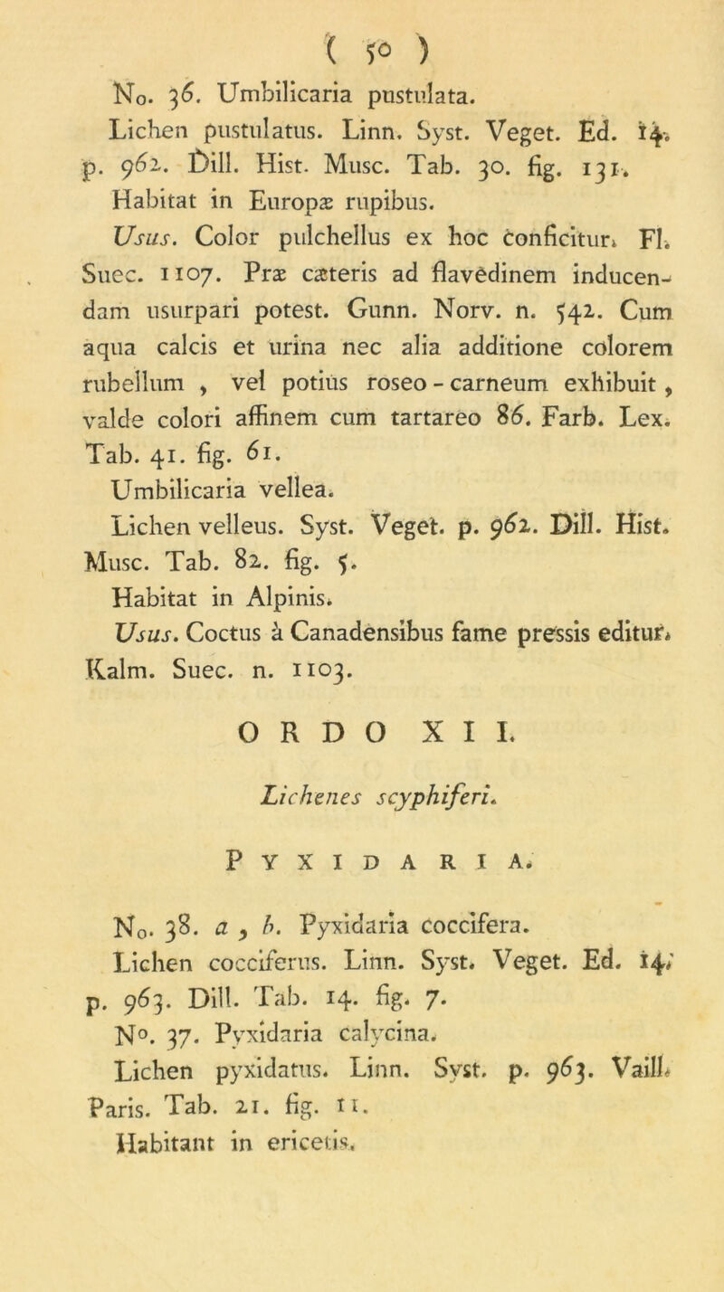 ( 5° ) No. 36. Umbilicaria pustulata. Lichen pustulatus. Linn. Syst. Veget. Ed. 14-. p. 962. £)ill. Hist. Musc. Tab. 30. fig. 131. Habitat in Europæ rupibus. Usus. Color pulchellus ex hoc conficitun Fl. Suec. 1107. Præ cæteris ad flavèdinem inducen-* dam usurpari potest. Gnnn. Norv. n. 542. Cum aqua calcis et urina nec alia additione colorem rubellum , vel potiùs roseo - carneum exhibuit, valde colori affinem cum tartareo 86. Farb. Lex. Tab. 41. fig. 61. Umbilicaria vellea. Lichen velleus. Syst. Veget. p. 962. Diîl. Hist. Musc. Tab. 82. fig. 5. Habitat in Alpinis. Usus. Coctus à Canadensibus famé pressis editur* Kalm. Suec. n. 1103. O R D O XII. Lichenes scyphiferi. Pyxida ri a. No- 38. cl ) b. Pyxidaria coccifera. Lichen cocciferns. Linn. Syst. Veget. Ed. 14; p. 963. Diîl. Tab. 14. fig. 7. N°. 37. Pyxidaria calycina. Lichen pyxidatus. Linn. Syst. p. 963. VailL Paris. Tab. 21. fig. îi. Habitant in ericetis.