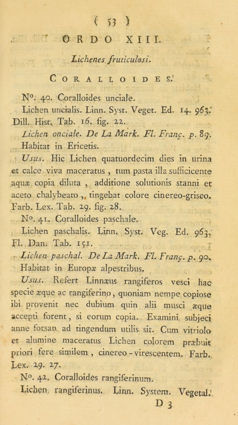  0 R D O XIII- !• f Lichenes fruticuhsi. C O R A L L O I D E S.\ N°. 40. Coralloides unciale. Lichen uncialis. Linn. Syst. Veget. Ed. 14. 9 Dill. Hist, Tab. 16. fig. 22. Lichen onciale. De La Mark. Fl. Franç. p. 89. Habitat in Ericetis. Usus. Hic Lichen quatuordecim dies in urina et calce viva maceratus , tum pasta ilia sufiicicente aquæ copia diluta , additione solutionis stanni et aceto chalybeato ,, tingebat colore cinereo-griseo. Farb. Lex. Tab. 29. fig. 28. N°. 41. Coralloides paschale. Lichen paschalis. Linn, Syst. Veg. Ed. 963; EL. Dan. Tab. 151. Lichen paschal. De La Mark. Fl. Franç. p. 90. Habitat in Europæ alpestribus, Usus. Refert Linnæus rangiferos vesci hac specie æque ac rangiferino, quoniam nempe copiose ibi provenit nec dubium quin alii musci æque accepti forent, si e or uni copia. Examini subjeci anne forsan ad tingendum utilis sit. Cum vitriolo et alumine maceratus Lichen colorem præbuit priori fere similem , cinereo - virescentem. Farb. Lex. 2,9. 2 y. N°. 42. Coralloides rangiferinum. Lichen, rangiferinus. Linn. System. Végétal»’ D 3