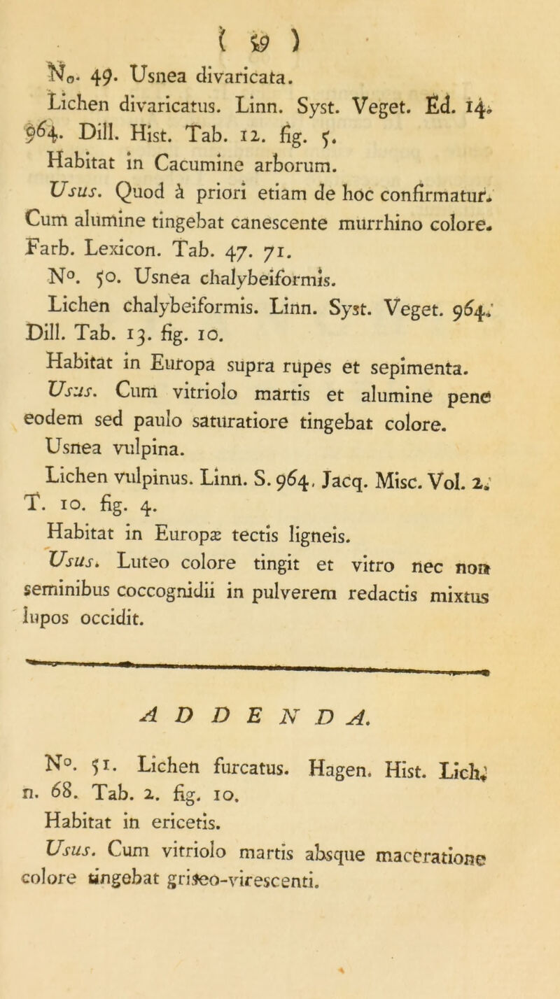 t » î No« 49* Usnea divaricata. Lichen divaricatus. Linn. Syst. Veget. Éd. 14, 9^4* L)ill. Hist. Tab. 12. fîg. Habitat in Cacumine arborum. Usus. Qtiod à priori etiam de hoc confirmatur. Cum alumine tingebat canescente murrhino colore- Farb. Lexicon. Tab. 47. 71. N°. 50. Usnea chalybeiformis. Lichen chalybeiformis. Linn. Syst. Veget. 964. Dill. Tab. 13. fîg. 10. Habitat in Europa supra rupes et sepimenta. XJsus. Cum vitriolo martis et alumine pencî eodem sed pauîo saturatiore tingebat colore. Usnea vulpina. Lichen Vulpinus. Linn. S. 964, Jacq. Mise. Vol. 2, T. 10. fîg. 4. Habitat in Europæ tectis ligneis. Usus* Luteo colore tingit et vitro nec no» seminibus coccognidii in pulverem redactis mixtus lupos occidit. ADDENDA. N°. 51. Lichen furcatus. Hagen. Hist. Lich; n. 68. Tab. 2. fig. 10. Habitat in ericetis. Usus. Cum vitrioîo martis absque maceratione colore tingebat griseo-virescenti.