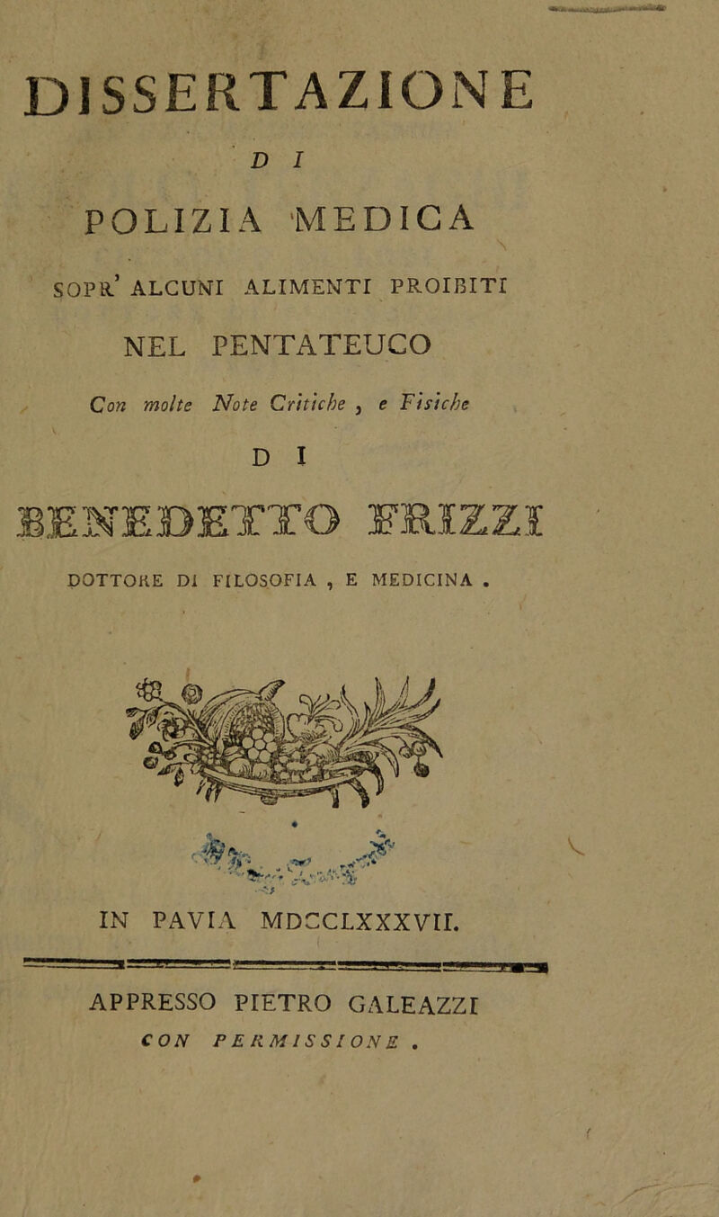 DISSERTAZIOiNE D I POLIZIA MEDICA SOPÌ*.’ ALCUNI ALIMENTI PROIBITI NEL PENTATEUCO / Con molte Note Crìtiche , e Fisiche D I DOTTORE Di FILOSOFIA , E MEDICINA . IN PAVIA MDCCLXXX VIL t APPRESSO PIETRO GALEAZZT CON PERMISSIONE .