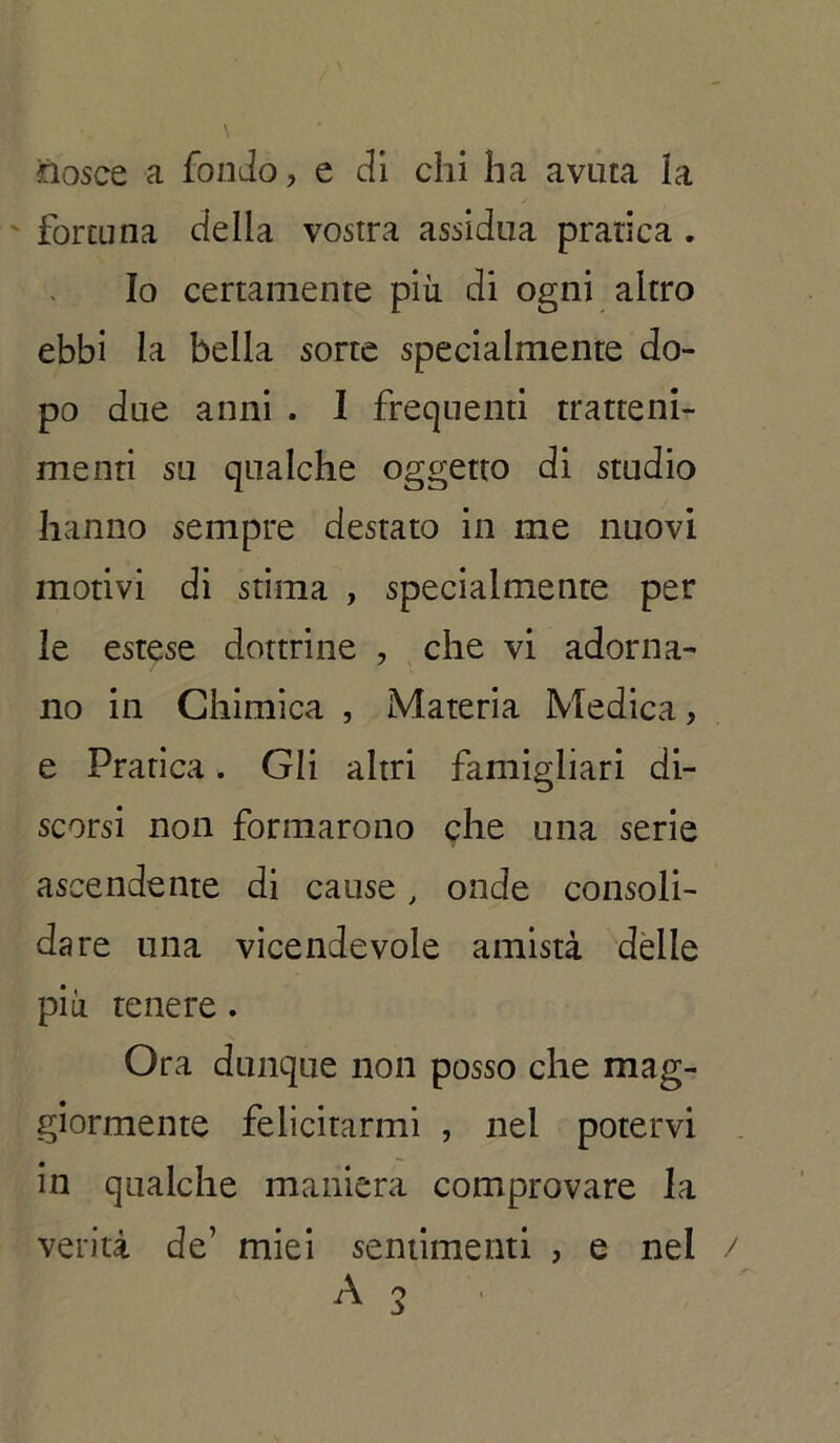 nosce a fondo, e di chi ha avuta la fortuna della vostra assidua pratica . Io certamente più di ogni altro ebbi la bella sorte specialmente do- po due anni . I frequenti tratteni- menti su qualche oggetto di studio hanno sempre destato in me nuovi motivi di stima , specialmente per le estese dottrine , che vi adorna- no in Chimica , Materia Medica, e Pratica. Gli altri famigliari di- scorsi non formarono che una serie ascendente di cause, onde consoli- dare una vicendevole amistà delle pia tenere . Ora dunque non posso che mag- giormente felicitarmi , nel potervi in qualche maniera comprovare la verità de’ miei sentimenti , e nel