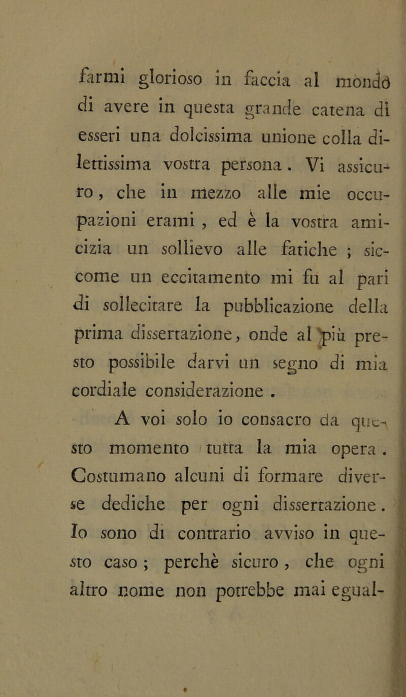 farmi glorioso in faccia al mondò di avere in questa grande catena di esseri una dolcissima unione colla di- lettissima vostra persona. Vi assicu- ro , che in mezzo alle mie occu- pazioni erami , ed è la vostra ami- cizia un sollievo alle fatiche ; sic- come un eccitamento mi fu al pari di sollecitare la pubblicazione della prima dissertazione, onde al più pre- sto possibile darvi un segno di mia cordiale considerazione . A voi solo io consacro da que- sto momento tutta la mia opera . Costumano alcuni di formare diver- se dediche per ogni dissertazione. Io sono di contrario avviso in que- sto caso ; perchè sicuro, che ogni altro nome non potrebbe mai egual-