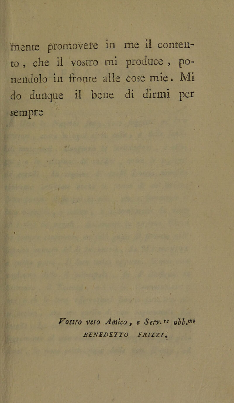 Mente promovere in me il conten- to , che il vostro mi produce , po- nendolo in fronte alle cose mie » Mi do dunque il bene di dirmi per sempre Vostro vero Amico , e Scrv•re olb.m* BENEDETTO FRIZZI.