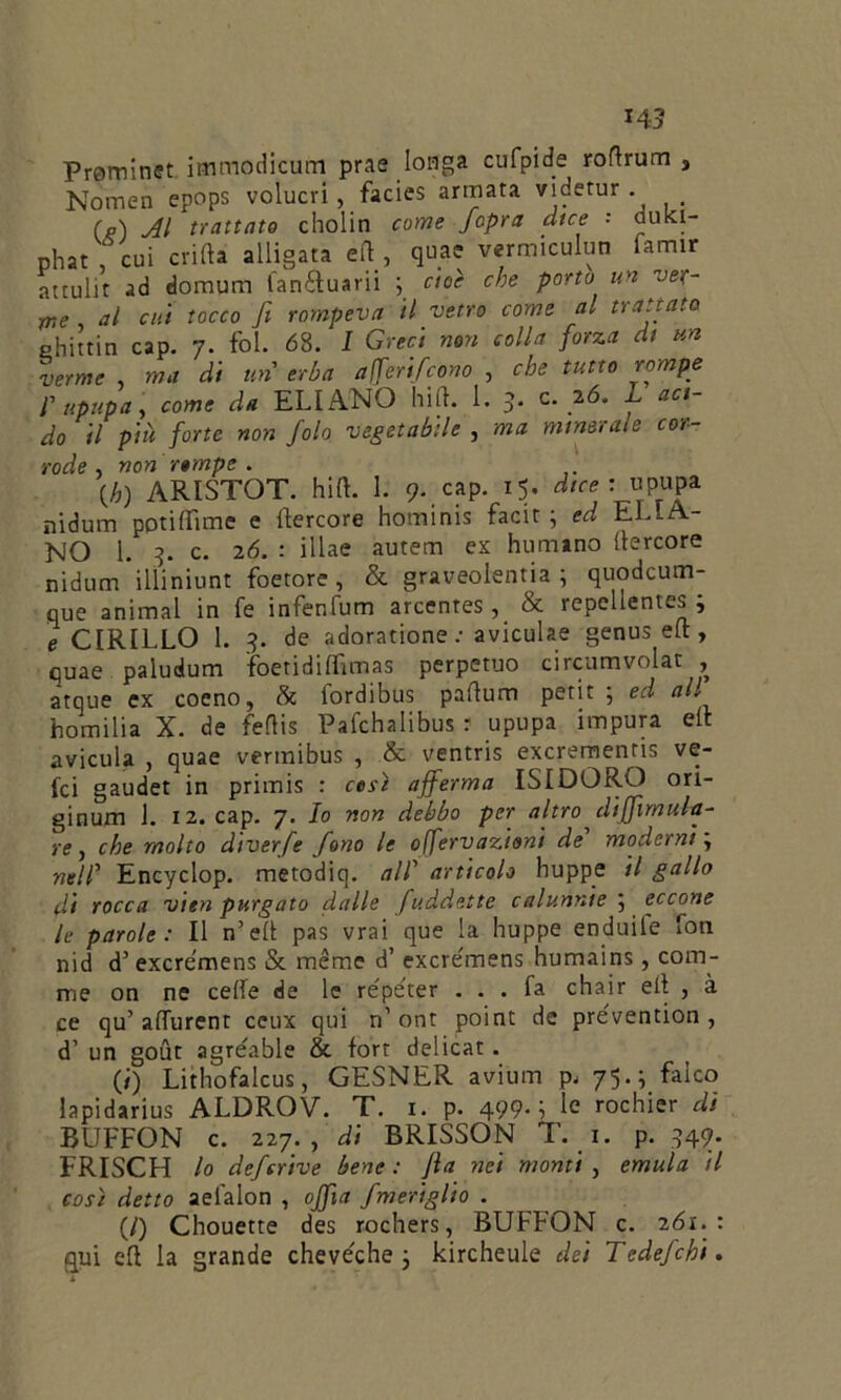 145 Prominet immodicum prae Iotìga cufpide roftrum 3 Nomen epops volucri, facies armata viderur . _ fa) Al trattato cholin come Jopra dice '■ dukl- phat, cui crifta alligata ed, qua? vermiculun famir attulit ad domum tan&uarii ; cioè che porto un ver- me al cui tocco fi rompeva il vetro come al trattato ehittin cap. 7. fol. 68. / Greci non colla forza di un verme ma di un erba afferifcono , che tutto rompe l'upupa, come da ELI ANO hift. 1. 5- c. 26. L aci- do il più forte non fola vegetabile , ma minorate cor- rode , non rompe . [h) ARISTOT. hift. I. 9. cap. 15. dice : upupa nidum potiflìme e ftercore hominis facit ; ed ELLA- NO 1. 5. c. 26. : illae autem ex Fumano ftercore nidum ilìiniunt foetore, & graveolenti; quodcum- que animai in fe infenfum arcentes, & repellentes; e CIRILLO 1. 5. de adoratione : aviculae genus eft , quae paludum foetidiftìmas perpetuo circumvolat , atque ex cocno, & fordibus paftum petit ; ed all homilia X. de feftis Pafchalibus r upupa impura eli avicula , quae vermibus , & ventris excrementis ve- la gaudet in primis : cesi afferma ISIDORO ori- ginum 1. 12. cap. 7. Io non debbo per altro diffimula- re, che molto diverfe fono le offervazioni de moderni ; nell Encyclop. metodiq. all articolo huppe il gallo di rocca vien purgato dalle faddette calunnie ; eccone le parole : Il n’eft pas vrai que la huppe enduile fou nid d’ excre’mens & méme d’ excre'mens humains, com- me on ne cede de le répéter ... fa chair eft , à ce qu’adurent ceux qui n1 ont point de pre'vention , d’ un gout agréable & fort delicat. (/) Lithofalcus, GESNER avium p. 75.; falco lapidarius ALDROV. T. 1. p. 499. i le rochier di BUFFON c. 227., di BRISSON T. 1. p. 549. FRISCH lo defsrive bene : fa nei monti , emula il così detto aeialon , offa fmeriglio . (/) Chouette des rochers, BUFFON c. 261. : qui eft la grande cheve'che ; kircheule dei Tedefchi.