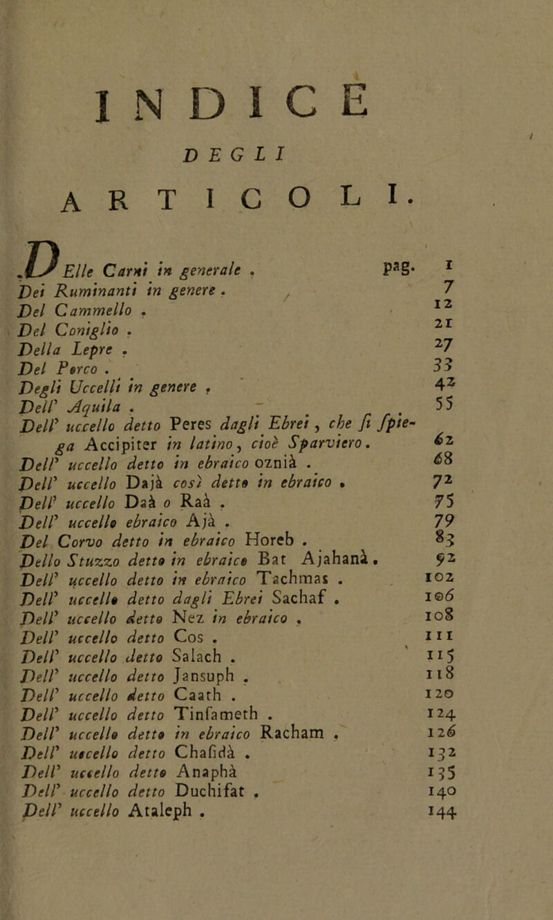 ìndice DEGLI Elle Carni in generale . PaS* Dei Ruminanti in genere . / Del Cammello . Del Coniglio . Della Lepre . Del Parco . Degli Uccelli in genere . Dell’ Aquila . ~ Dell’ uccello detto Peresdagli Ebrei , che fi /pie- ga Accipitsr in latino, cioè Sparviero. DelP uccello detto in ebraico oznià . Deir uccello Dajà così detta in ebraico . Del? uccello Daà o Raà . DelP uccello ebraico Ajà . Del Corvo detto in ebraico Horeb . Dello Stuzzo detto in ebraica Bat Ajahanà. DelP uccello detto in ebraico Tachmai . DelP uccella detto dagli Ebrei Sachaf . DelP uccello detto Nez in ebraico . DelP uccello detto Cos . DelP uccello detto Salach . DelP uccello detto Jansuph . DelP uccello detto Caath . DelP uccello detto Tinfameth . DelP uccello detto in ebraico Racham . DelP uccello detto Chaficià . DelP uccello detto Anaphà DelP uccello detto Duchifat . DelP uccello Ataleph . 7 12 21 27 33 4z 55 6z 6S 72 75 79 %3 ?2 102 106 108 111 ii5 118 120 124 12 6 13 2 135 140 144