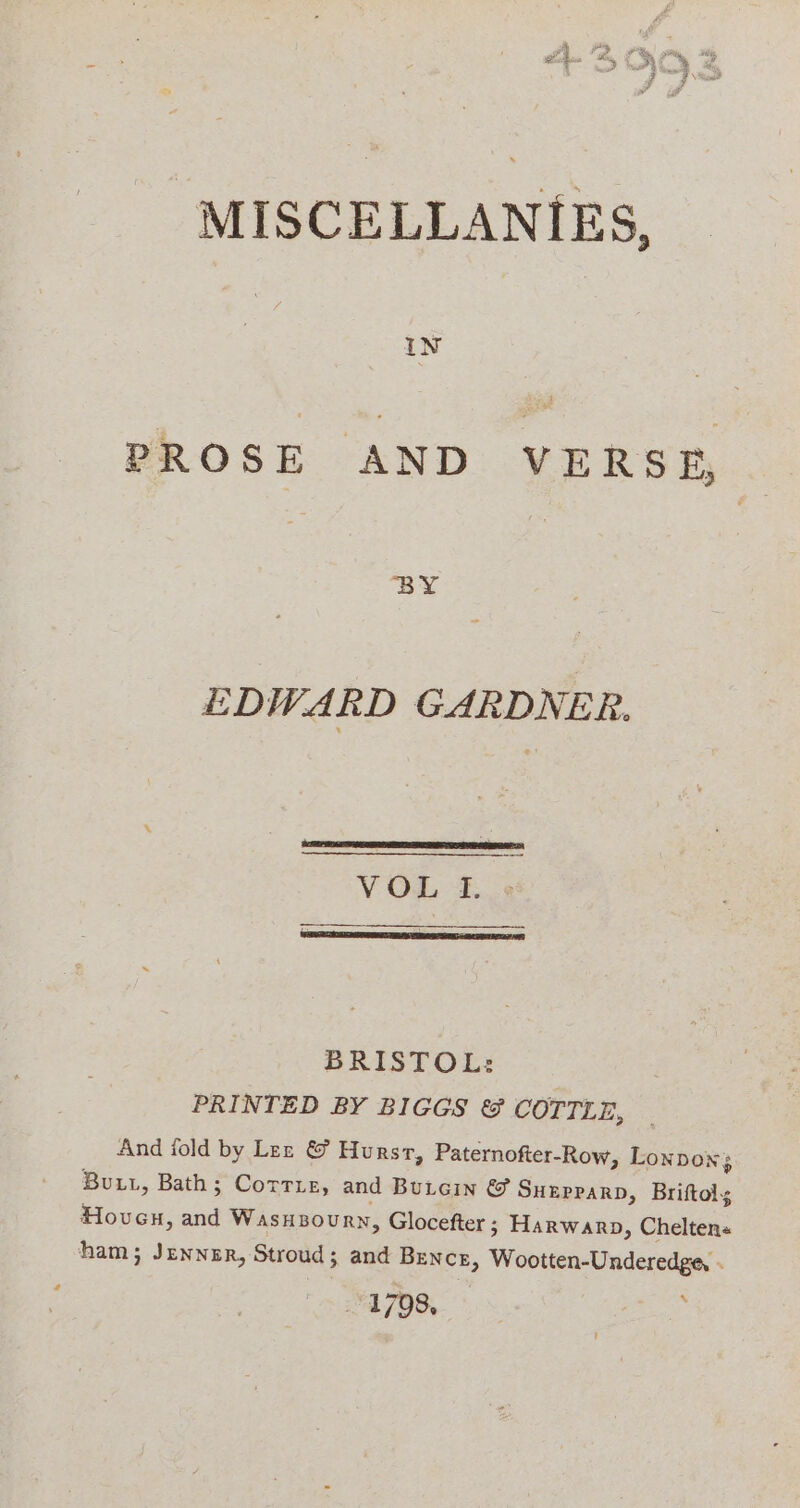 MISCELLANIES, PROSE AND VERSE, EDWARD GARDNER. VOL TI. BRISTOL: PRINTED BY BIGGS &amp; COTILE, And iold by Lez &amp; Hurst, Paternofter-Row, Lonpon3 Buut, Bath; Corrre, and Butcin &amp; Suzpparn, Briftoly Hoven, and Wasuzoury, Glocefter ; Harwarop, Chelten« ham; Jenner, Stroud; and Bence, Wootten-Underedge, - 1798, : 4