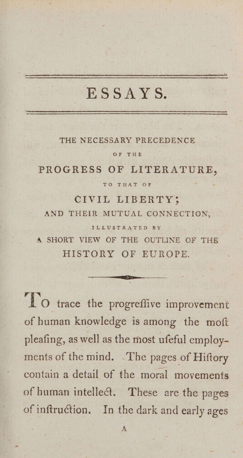 ESSAYS. THE NECESSARY PRECEDENCE OF THE PROGRESS OF LITERATURE, TO - THAT OF - CIVIL LIBERTY; AND THEIR MUTUAL CONNECTION, ILLUSTRATED BY. A SHORT VIEW OF THE OUTLINE OF THE HISTORY OF EUROPE. ee Do trace the progreflive improvement of human knowledge is among the moft pleafing, as well as the most ufeful employ- ments of the mind. ~The pages of Hiftory contain a detail of the moral movements of human intellect. These are the pages of inftruction. In the dark and early ages A