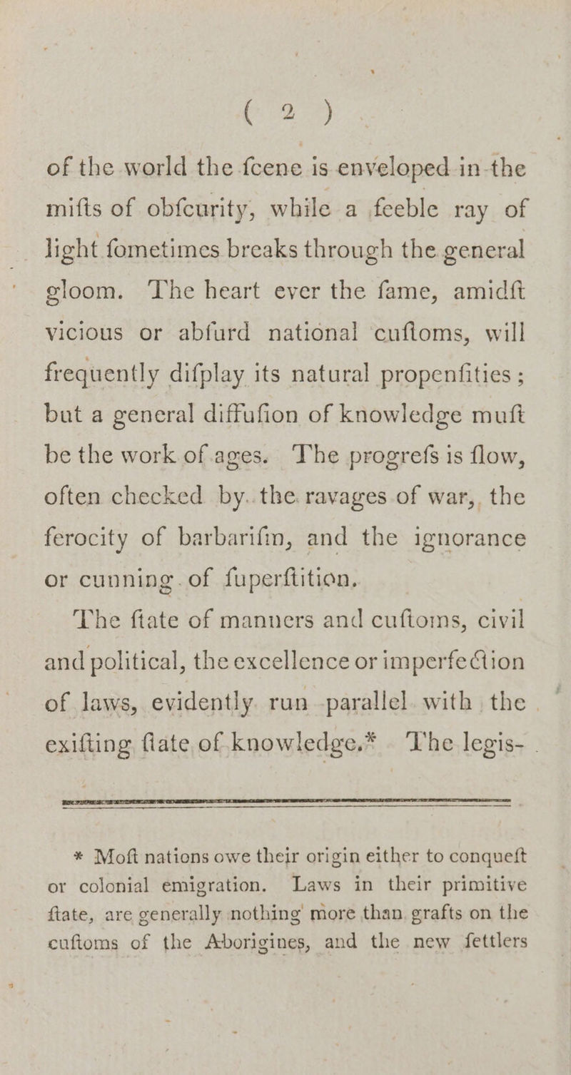 (8 A) of the world the fcene is enveloped in the mifis of obfcurity, while a feeble ray of _ ight fometimes breaks through the general gloom. ‘The heart ever the fame, amidft vicious or abfurd national cufioms, will frequently difplay its natural propenfities ; but a general diffufion of knowledge muft be the work of ages. The progrefs is flow, often checked by..the ravages of war, the ferocity of barbarifm, and the ignorance or cunning. of fuperftition, The ftate of manners and cuftoms, civil and political, the excellence or imperfe Aion of laws, evidently. run -parallel. with the . exifting fiate of knowledge.* The legis- | * Moft nations owe their origin either to conquett or colonial emigration. Laws in their primitive ftate, are generally nothing’ more than. grafts on the cufioms of the Aborigines, and the new fettlers