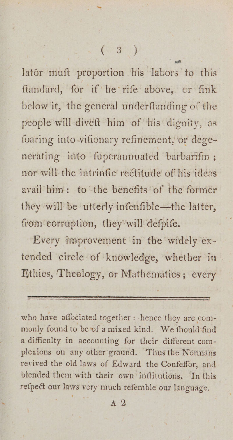 Ce) | Sars lator muft proportion ‘his labors to this ftandard, for if he rife above, cr &gt; fink below it, the general underftanding of the people will diveft him of ‘his’ dignity, as foaring into -vifionary refinement, or dege- nerating into - fapcrannuated barbarifin ; nor will the infrinfic’ reCtitude of his idéas avail him: to ‘the benefits of the formiér they will be utterly infenfible—the latter, from corruption, they will defpife. Every improvement in the widely ex- tended circle of knowledge, whether in — Ethics, Theology, or Mathematics; every who have affociated together : hence they are com- monly found to be ‘of amixed kind. We thouldfind a difficulty in accounting for their different com- plexions on any other ground. Thus the Normans revived the old laws of Edward the Confeffor, and blended them with their own inftitutions. In this refpe@ our laws very much refemble our language. A 2