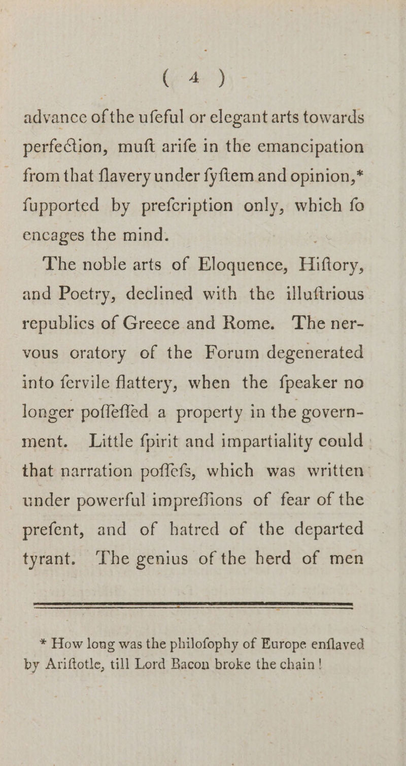 (eae) advance of the ufeful or elegant arts towards perfection, muft arife in the emancipation from that flavery under fyftem and opinion,* fupported by prefcription only, which fo encages the mind. The noble arts of Eloquence, Hiftory, and Poetry, declined with the illuftrious republics of Greece and Rome. The ner- vous oratory of the Forum degenerated into fervile flattery, when the fpeaker no longer poffeffed a property in the govern- ment. Little fpirit and impartiality could that narration poffefs, which was written under powerful impreffions of fear of the prefent, and of hatred of the departed tyrant. ‘The genius of the herd of men * How long was the philofophy of Europe enflaved by Ariftotle, till Lord Bacon broke the chain!