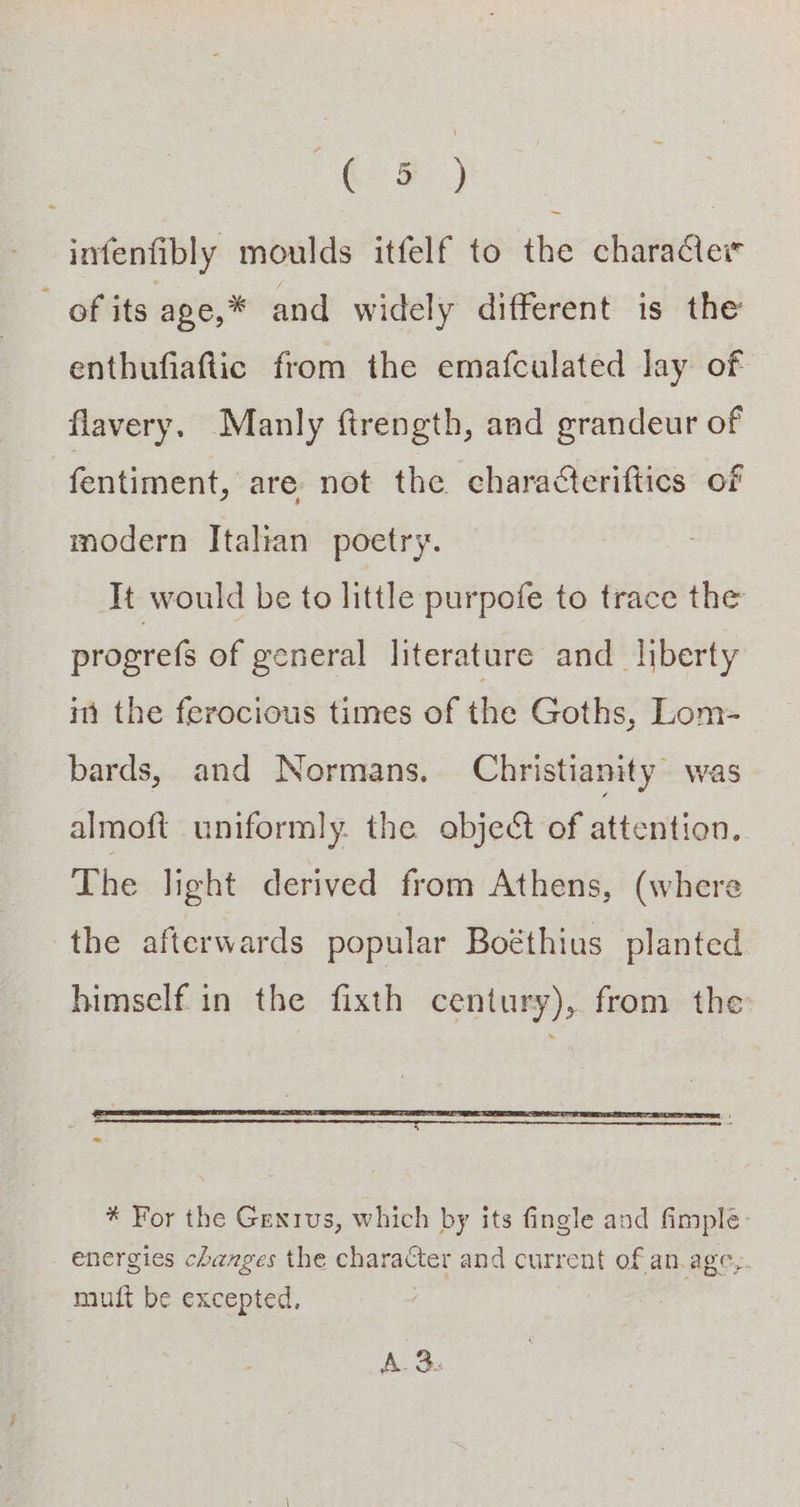 infenfibly moulds itfelf to the charaCler _ of its age,* and widely different is the enthufiaftic from the emafculated lay of flavery. Manly ftrength, and grandeur of fentiment, are not the charateriftics of modern Italian poetry. It would be to little purpofe to trace the progrefs of general literature and liberty im the ferocious times of the Goths, Lom- bards, and Normans. Christianity was almoft uniformly. the object of attention. The light derived from Athens, (where the afterwards popular Boéthius planted himself in the fixth century), from the % For the Genius, which by its fingle and fimple energies changes the character and current of an.age,; muft be excepted, A. 3: