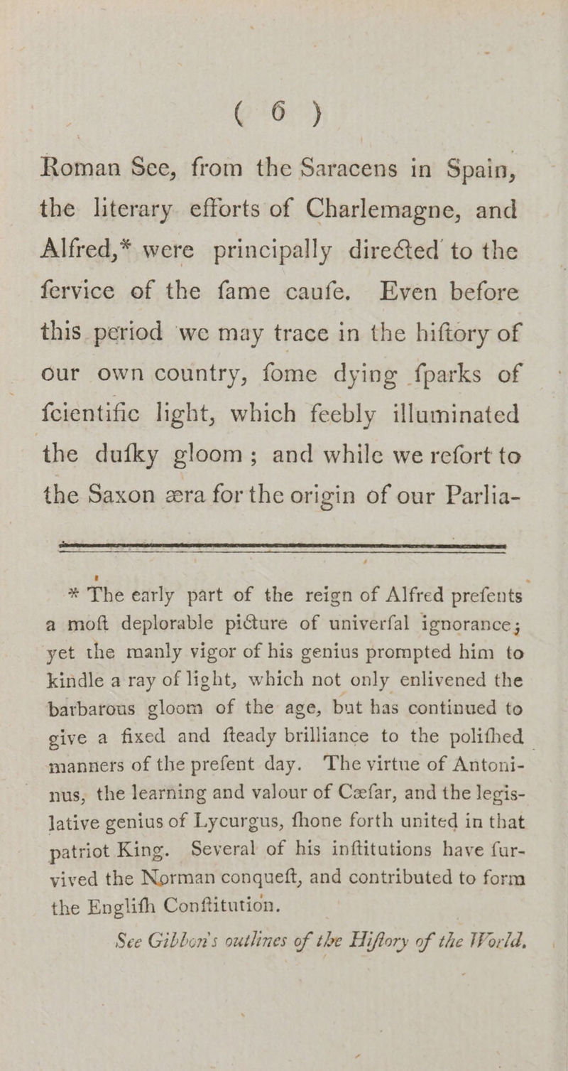 G*O) Roman See, from the Saracens in Spain, the literary efforts of Charlemagne, and Alfred,* were principally direfted to the fervice of the fame caufe. Even before this period we may trace in the hiftory of our own country, fome dying fparks of fcientific light, which feebly illuminated ‘the dufky gloom; and while we refort to the Saxon zera for the origin of our Parlia- * The early part of the reign of Alfred prefents a moft deplorable piture of univerfal ignorance; yet the manly vigor of his genius prompted him to kindle a ray of light, which not only enlivened the barbarous gloom of the age, but has continued to give a fixed and fteady brilliance to the polifhed manners of the prefent day. The virtue of Antoni- nus, the learning and valour of Ceefar, and the legis- lative genius of Lycurgus, fhone forth united in that patriot King. Several of his inftitutions have fur- vived the Norman conqueft, and contributed to form the Englith Conftitution. See Gibbon's outlines of the Hiflory of the World,