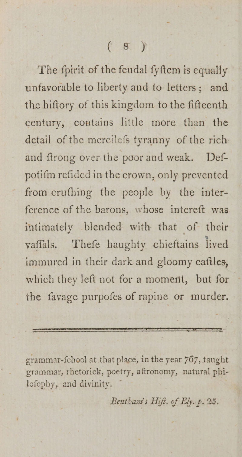 Cay The fpirit of the feudal fyftem is equally unfavorable to liberty. and to letters; and the hiftory of this kingdom to the fifteenth century, contains little more than the detail of the mercilefs tyranny of the rich and ftrong over.the poorand weak. Def- potifm refided in the crown, only prevented from crufhing the people by the inter- ference of the barons, whose intereft was intimately blended with that of their vaflals, Thefe haughty chieftains lived immured in their dark and gloomy cafiles, which they left not for a momerit, but for the favage purpofes of rapine or murder. grammar-{choo] at that place, in the year 767, taught grammar, rhetorick, poetry, aftronomy, natural phi- lofophy, and divinity. ~ Benthants Hifi, of Ely. p. 25.