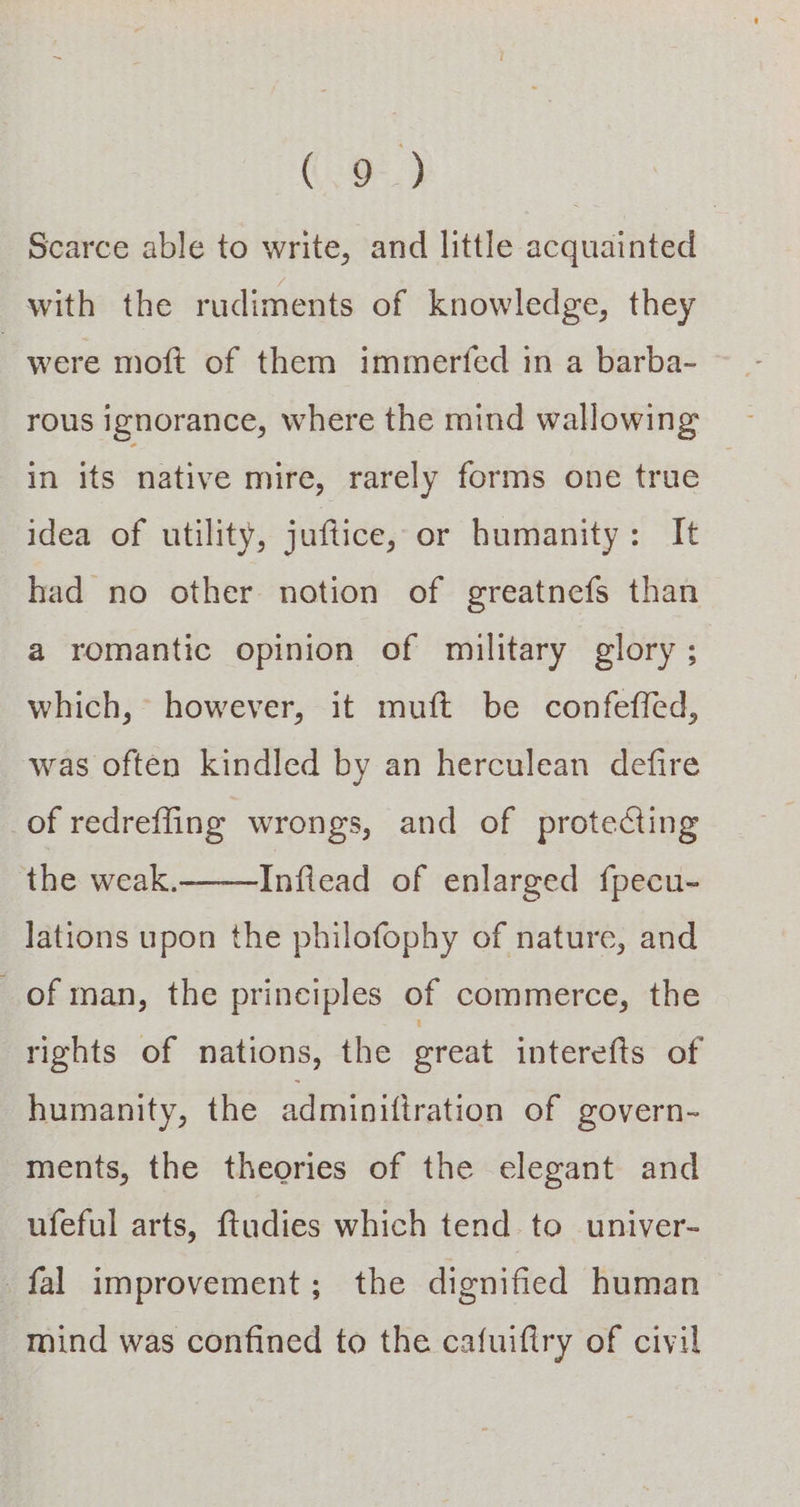 Scarce able to write, and little acquainted with the rudiments of knowledge, they were moft of them immerfed in a barba- in its native mire, rarely forms one true idea of utility, juftice, or humanity: It had no other notion of greatnefs than a romantic opinion of military glory ; which, however, it muft be confeffed, was often kindled by an herculean defire of redreffing wrongs, and of protecting the weak. Inflead of enlarged {pecu- lations upon the philofophy of nature, and of man, the principles of commerce, the rights of nations, the great interefts of humanity, the adminiftration of govern- ments, the theories of the elegant and ufeful arts, ftudies which tend to univer- fal improvement; the dignified human mind was confined to the cafuiftry of civil