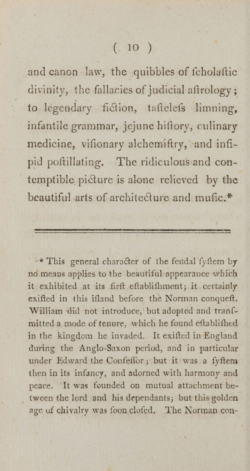 C8 9 and canon law, the quibbles of fcholaftic divinity, the fallacies of judicial afirology ; to legendary fition, taftelefs jimning, infantile grammar, jejune hiftory, culinary medicine, vifionary alchemiftry, -and infi- pid poftillating. The ridiculous:and con- temptible picture is alone relieved by the beautiful arts of architecture and mufic:* '=* This general character of the feudal fyfem by no means applies to the beautiful-appearance which it exhibited at its firft eftablifhment;.it. certainly exifted in this ifland before the Norman conqueft. William did not introduce, but adopted and tranf- mitted a mode of tenure, which he found eftablifhed in the kingdom he invaded. It exifted in England during the Anglo-Saxon period, and in particular under Edward the Confeflor ; but it was.a fyftem then in its infancy, and adorned with harmony and peace. ‘It was founded on mutual attachment be- _ tween the lord and his dependants; but this golden’ age uf chivalry was foon.clofed. ‘The Norman con-