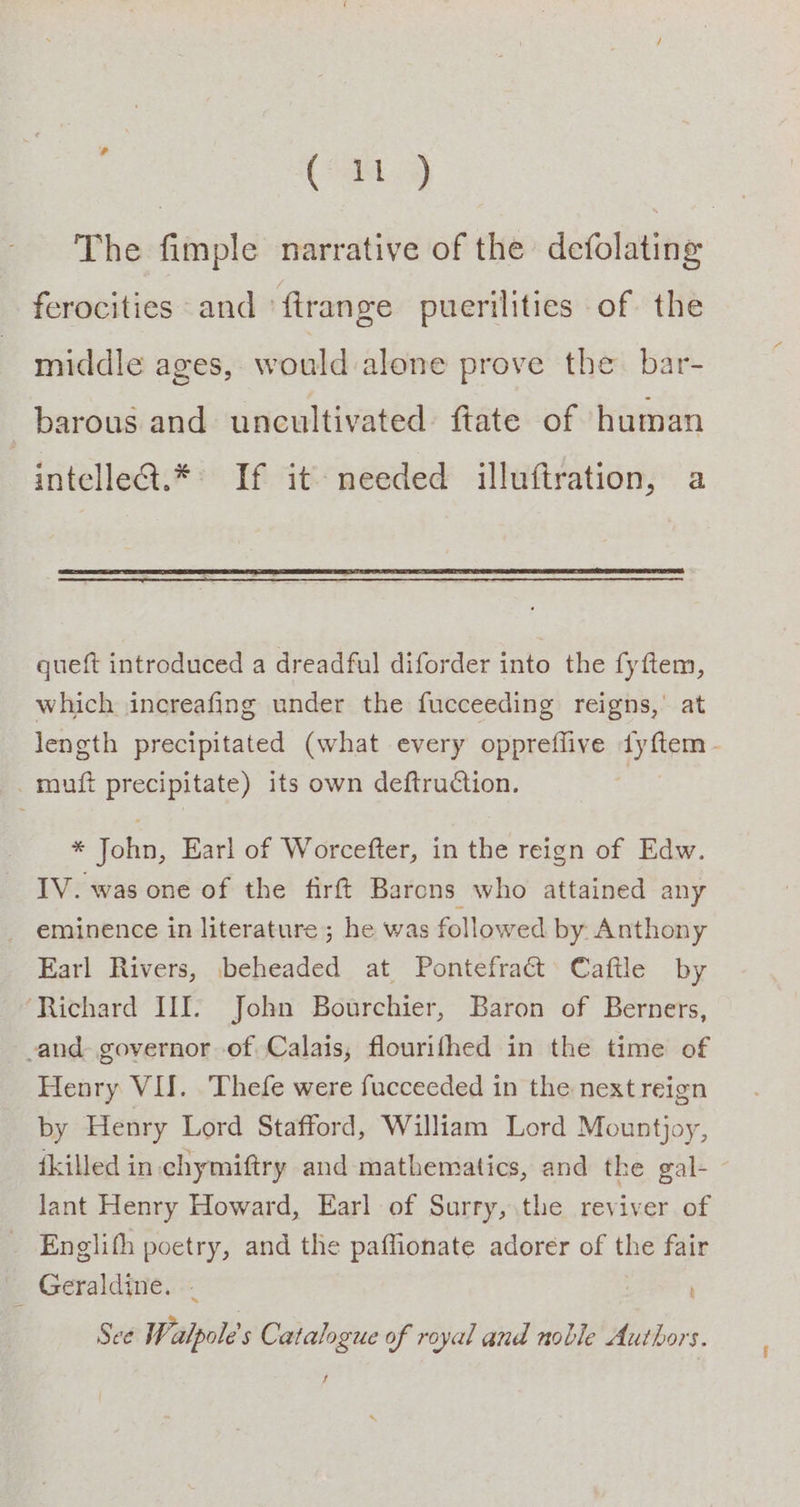 ( it ) The fimple narrative of the defolating ferocities and ‘ftrange puerilities of the middle ages, would alone prove the. bar- barous and uncultivated ftate of human intelledt.* If it needed illuftration, a queft introduced a dreadful diforder into the fyftem, which increafing under the fucceeding reigns, at length precipitated (what every oppreflive dy{ftem - _muft precipitate) its own deftruction. * John, Earl of Worcefter, in the reign of Edw. IV. was one of the firft Barons who attained any _ eminence in literature; he was followed by. Anthony Earl Rivers, beheaded at Pontefract Caftle by Richard III. John Bourchier, Baron of Berners, -and- governor of Calais, flourifhed in the time of Henry VII. Thefe were fucceeded in the next reign by Henry Lord Stafford, William Lord Mountjoy, ikilled in.chymiftry and mathematics, and the gal- - lant Henry Howard, Earl of Surry, the reviver of Englifh poetry, and the paffionate adorer of the fair Geraldine. - See Wealpole's Catalogue of royal and noble Authors. Jt