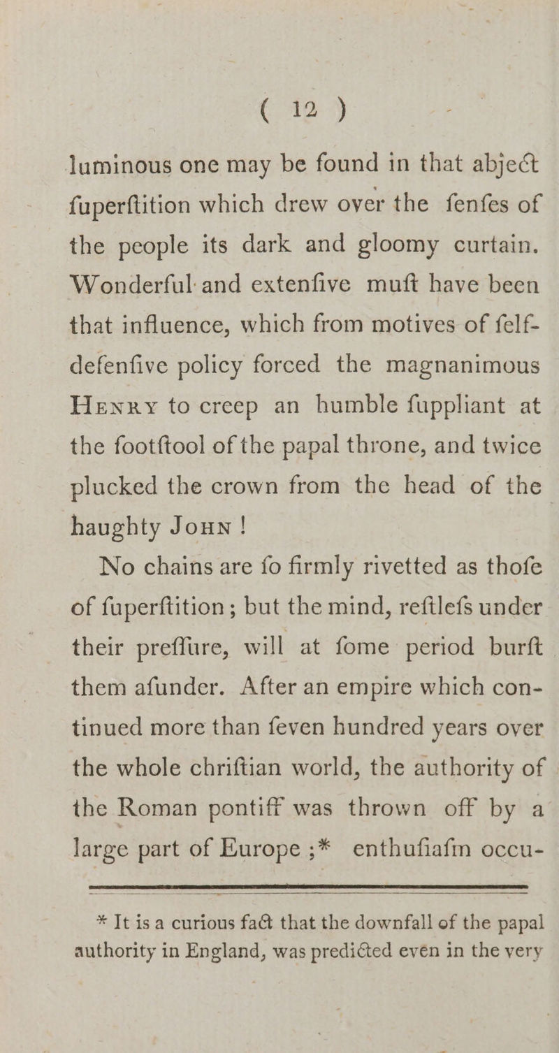 Coe 4) luminous one may be found in that abject fuperftition which drew over the fenfes of the people its dark and gloomy curtain. Wonderful and extenfive muft have been that influence, which from motives of felf- defenfive policy forced the magnanimous Henry to creep an humble fuppliant at the footftool of the papal throne, and twice plucked the crown from the head of the haughty Joun ! No chains are fo firmly rivetted as thofe of fuperftition ; but the mind, reftlefs under their preflure, will at fome period burft. them afunder. After an empire which con- tinued more than feven hundred years over the whole chriftian world, the authority of the Roman pontiff was thrown off by a large part of Europe ;* enthufiafm occu- * It isa curious fat that the downfall of the papal authority in England, was predicted evén in the yery