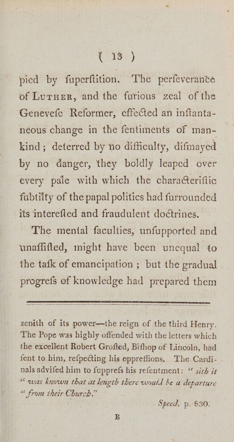 Rte) pied by fuperftition. The perfeverante of LurHer, and the furious zeal of the Genevefe Reformer, effeCted an inftanta- neous change in the fentiments of man- kind; deterred by no difficulty, difmayed by no danger, they boldly leaped over every pale with which the chara¢teriftic fubtilty of the papal politics had furrounded its interefied and fraudulent dotrines. The mental faculties, unfupported and unaffifted, might have been unequal to the tafk of emancipation ; but the gradual progrefs of knowledge had prepared them zenith of its power—-the reign of the third Henry. The Pope was highly offended with the letters which the excellent Robert Grofted, Bifhop of Lincoln, bad fent to him, refpecting his oppreffions. The Cardi- nals advifed him to fupprefs his refentment: “ sith 72 “qwas known that at length there would be a departure “ from their Church.” ~ Speed, p.-830,