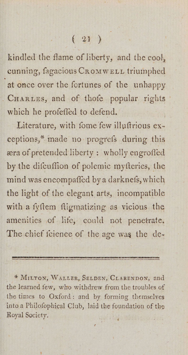 (24) : kindled the flame of liberty, and the cool, cunning, fagacious CRoMWELL triumphed “at once over the fortunes of the unhappy .Cuarnuss, and of thofe popular rights © which he profefled to defend. | Literature, with fome few illuftrious ex- ceptions,* made no progrefs during this gera of pretended liberty : wholly en grofled by the difcuffion of polemic mytfteries, the mind was encompaffed by a darknefs, which the light of the clegant arts, incompatible with a fyftem fligmatizing as vicious the amenities of hfe, could not penetrate. The chief fcience of the age wag the de- * Mitton, WaLLeR, SELDEN, CLARENDON, and the learned few, who withdrew from the troubles of the times to Oxford: and by forming themselves into.a Philofophical Club, laid the foundation of the _ Royal Society. ‘