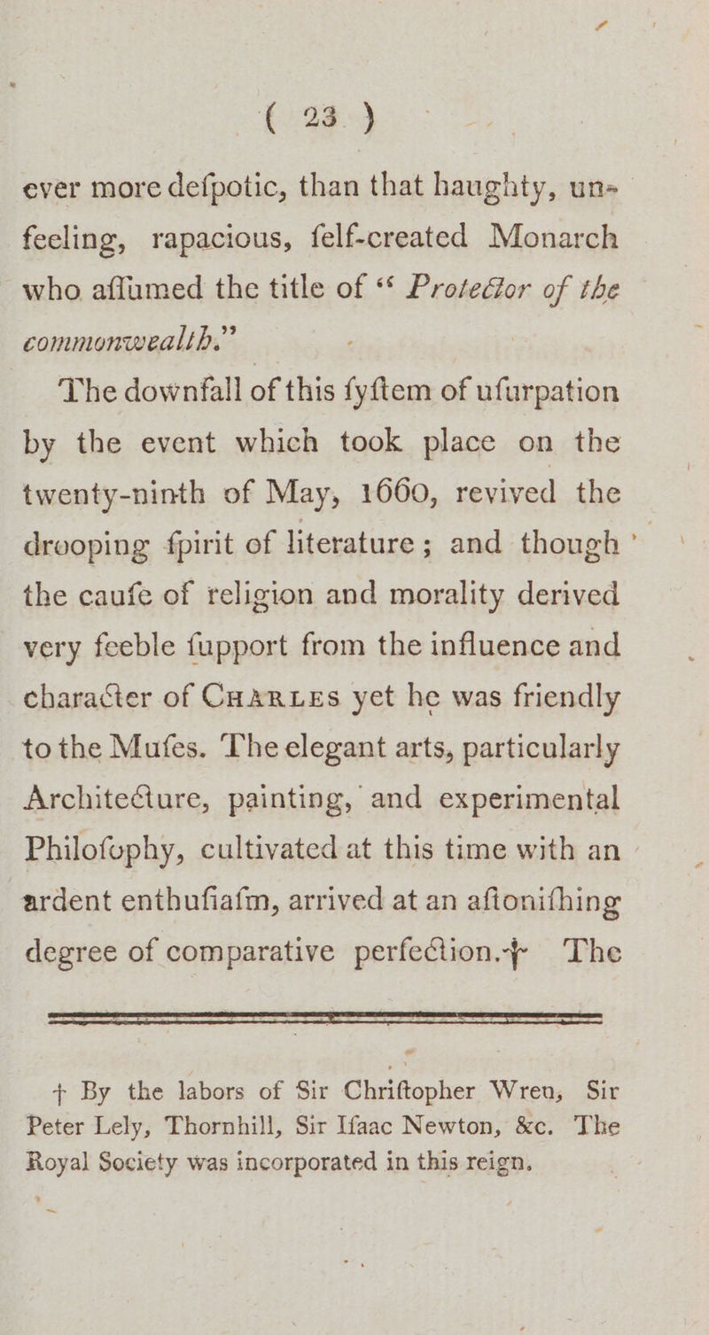 ever more defpotic, than that haughty, uns _ feeling, rapacious, felf-created Monarch who affumed the title of “* Protedor of the commonwealth.” The downfall of this fyftem of ufurpation by the event which took place on the twenty-ninth of May, 1660, revived the drooping fpirit of literature ; and though ° the caufe of religion and morality derived very feeble fupport from the influence and character of CHaRLEs yet he was friendly to the Mufes. The elegant arts, particularly Architecture, painting, and experimental Philofuphy, cultivated at this time with an — ardent enthufiafm, arrived at an aftonifhing degree of comparative perfection.~ The + By the labors of Sir Chriftopher Wren, Sir Peter Lely, Thornhill, Sir Ifaac Newton, &amp;c. The Royal Society was incorporated in this reign. ~