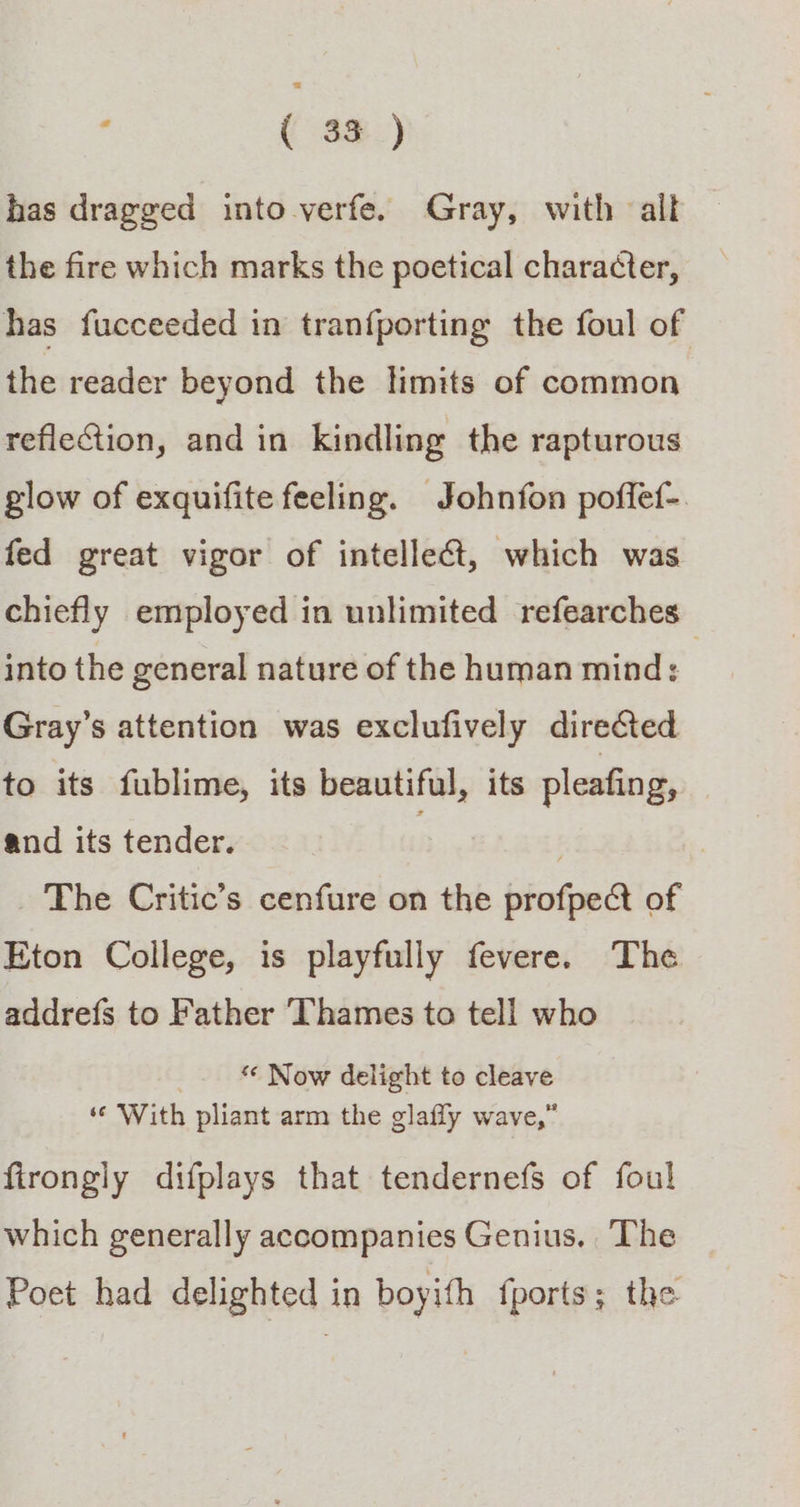 has dragged into verfe. Gray, with all the fire which marks the poetical character, has fucceeded in tranfporting the foul of the reader beyond the limits of common reflection, and in kindling the rapturous glow of exquifite feeling. Johnfon poffet-. fed great vigor of intellect, which was chiefly employed in unlimited refearches into the general nature of the human mind: , Gray’s attention was exclufively direCted to its fublime, its beautiful, its pleafing, and its tender. . . : The Critic’s cenfure on the profpe&amp;t of Eton College, is playfully fevere. The addrefs to Father ‘Thames to tell who _. Now delight to cleave ‘© With pliant arm the glafly wave,” firongly difplays that tendernefs of foul which generally accompanies Genius. The Poet had delighted in boyith fports; the