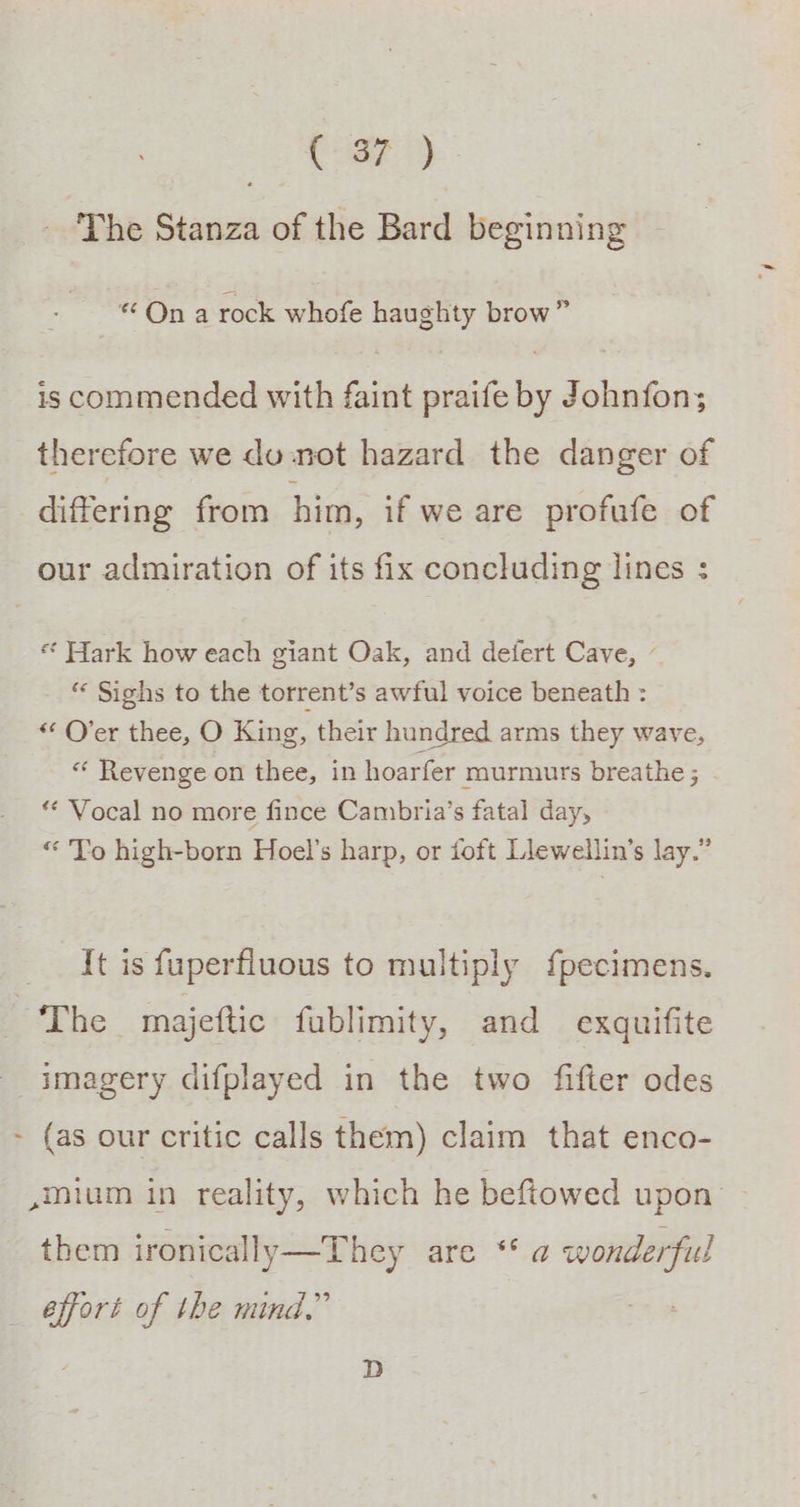 ‘The Stanza of the Bard beginning «On a rock whofe haughty brow” is commended with faint praife by Johnfon; therefore we do not hazard the danger of differing from him, if we are profufe of our admiration of its fix concluding lines : * Hark how each giant Oak, and defert Cave, - “ Sighs to the torrent’s awful voice beneath : * Over thee, O King, their hundred arms they wave, * Revenge on thee, in hoarfer murmurs breathe ; ** Vocal no more fince Cambria’s fatal day, “ To high-born Hoel’s harp, or foft Llewellin’s lay.” It is fuperfiuous to multiply fpecimens. ~The majeftic fablimity, and exquifite imagery difplayed in the two fifter odes - (as our critic calls them) claim that enco- ,mium in reality, which he beftowed upon them ironically—They are ‘ a wonderful effort of the mind,”