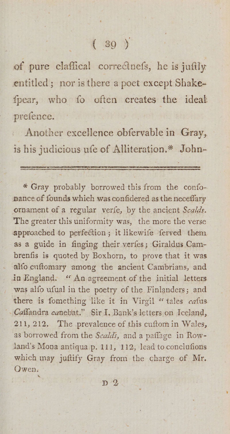 ( 89 ) of pure claffical correcinefs, he is jufily entitled; nor is there a poet except Shake- fpear, who fo often creates the ideal prefence. Another excellence obfervable in Gray, is his judicious ufe of Alliteration.* John- * Gray probably borrowed this from the confo- ance of founds which was confidered as the neceffary ornament of a regular verfe, by the ancient Sca/ds. The greater this uniformity was, the more the verse approached to perfection; it likewife ferved them as a guide in finging their verfes; Giraldus Cam- brenfis is quoted by Boxhorn, to prove that it was alfo cnftomary among the ancient Cambrians, and in England. “ An agreement of the initial letters was alfo ufual in the poetry of the Finlanders; and there is fomething like it in Virgil “tales cafus |. Caffandra canebat.” Sir I, Bank’s letters on Iceland, 211,212, The prevalence of this cuftomin Wales, as borrowed from the Sca/di, and a paflage in Row- land’s Mona antiqua p. 111, 112, lead to conclufions which may juftify Gray from the charge of Mr. Owen. ps