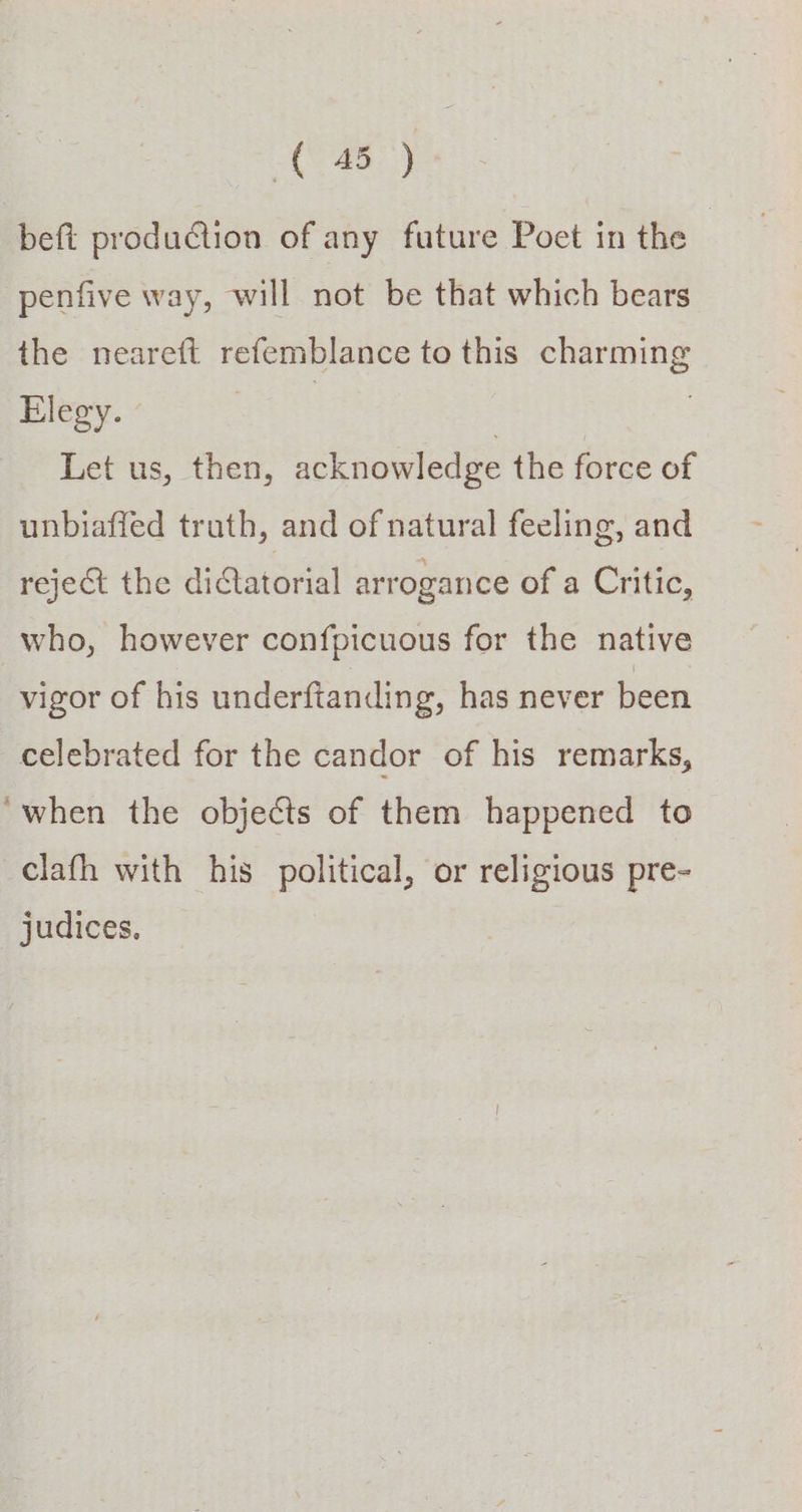 beft production of any future Poet in the | penfive way, will not be that which bears the neareft refemblance to this charming Elegy. | : Let us, then, acknowledge the force of unbiafied truth, and of natural feeling, and reject the diatorial arrogance of a Critic, who, however confpicuous for the native vigor of his underftanding, has never been celebrated for the candor of his remarks, ‘when the objects of them happened to clath with his political, or religious pre- judices,