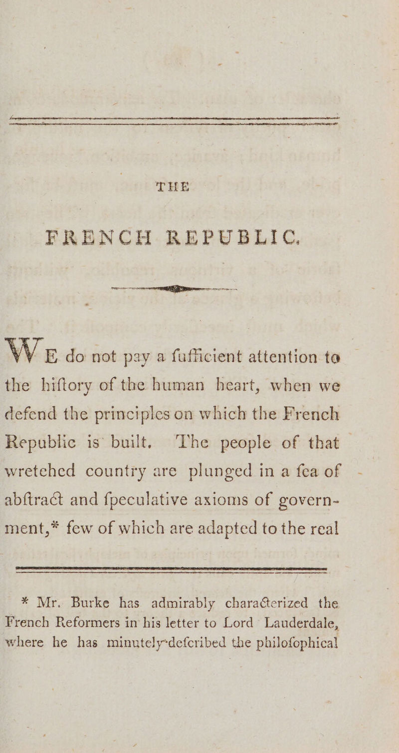 FRENCH REPUBLIC. We do not pay a fufficient attention ta the hiftory of the human heart, when we defend the principles on which the French Republic is built. The people of that — wretehed country are plunged in a fea of abftract and fpeculative axioms of govern- ment,* few of which are adapted to the real * Mr. Burke has admirably characterized the French Reformers in his letter to Lord Lauderdale, where he has minutely-defcribed the philofophical